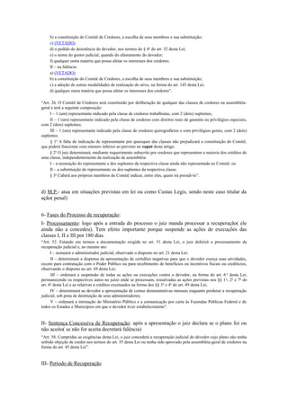 b) a constituição do Comitê de Credores, a escolha de seus membros e sua substituição;
c) (VETADO)
d) o pedido de desistência do devedor, nos termos do § 4o
do art. 52 desta Lei;
e) o nome do gestor judicial, quando do afastamento do devedor;
f) qualquer outra matéria que possa afetar os interesses dos credores;
II – na falência:
a) (VETADO)
b) a constituição do Comitê de Credores, a escolha de seus membros e sua substituição;
c) a adoção de outras modalidades de realização do ativo, na forma do art. 145 desta Lei;
d) qualquer outra matéria que possa afetar os interesses dos credores”.
“Art. 26. O Comitê de Credores será constituído por deliberação de qualquer das classes de credores na assembléia-
geral e terá a seguinte composição:
I – 1 (um) representante indicado pela classe de credores trabalhistas, com 2 (dois) suplentes;
II – 1 (um) representante indicado pela classe de credores com direitos reais de garantia ou privilégios especiais,
com 2 (dois) suplentes;
III – 1 (um) representante indicado pela classe de credores quirografários e com privilégios gerais, com 2 (dois)
suplentes.
§ 1o
A falta de indicação de representante por quaisquer das classes não prejudicará a constituição do Comitê,
que poderá funcionar com número inferior ao previsto no caput deste artigo.
§ 2o
O juiz determinará, mediante requerimento subscrito por credores que representem a maioria dos créditos de
uma classe, independentemente da realização de assembléia:
I – a nomeação do representante e dos suplentes da respectiva classe ainda não representada no Comitê; ou
II – a substituição do representante ou dos suplentes da respectiva classe.
§ 3o
Caberá aos próprios membros do Comitê indicar, entre eles, quem irá presidi-lo”.
d) M.P.- atua em situações previstas em lei ou como Custas Legis, sendo neste caso titular da
ação( penal)
6- Fases do Processo de recuperação:
I- Processamento: logo após a entrada do processo o juiz manda processar a recuperação( ele
ainda não a concedeu). Tem efeito importante porque suspende as ações de execuções das
classes I, II e III por 180 dias.
“Art. 52. Estando em termos a documentação exigida no art. 51 desta Lei, o juiz deferirá o processamento da
recuperação judicial e, no mesmo ato:
I – nomeará o administrador judicial, observado o disposto no art. 21 desta Lei;
II – determinará a dispensa da apresentação de certidões negativas para que o devedor exerça suas atividades,
exceto para contratação com o Poder Público ou para recebimento de benefícios ou incentivos fiscais ou creditícios,
observando o disposto no art. 69 desta Lei;
III – ordenará a suspensão de todas as ações ou execuções contra o devedor, na forma do art. 6 o
desta Lei,
permanecendo os respectivos autos no juízo onde se processam, ressalvadas as ações previstas nos §§ 1o
, 2o
e 7o
do
art. 6o
desta Lei e as relativas a créditos excetuados na forma dos §§ 3o
e 4o
do art. 49 desta Lei;
IV – determinará ao devedor a apresentação de contas demonstrativas mensais enquanto perdurar a recuperação
judicial, sob pena de destituição de seus administradores;
V – ordenará a intimação do Ministério Público e a comunicação por carta às Fazendas Públicas Federal e de
todos os Estados e Municípios em que o devedor tiver estabelecimento”.
II- Sentença Concessiva de Recuperação: após a apresentação o juiz declara se o plano foi ou
não aceito( se não for aceita decretará falência)
“Art. 58. Cumpridas as exigências desta Lei, o juiz concederá a recuperação judicial do devedor cujo plano não tenha
sofrido objeção de credor nos termos do art. 55 desta Lei ou tenha sido aprovado pela assembléia-geral de credores na
forma do art. 45 desta Lei”.
III- Período de Recuperação
 
