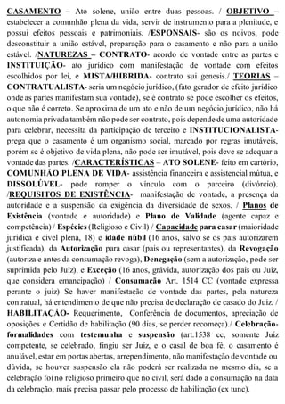 CASAMENTO – Ato solene, união entre duas pessoas. / OBJETIVO –
estabelecer a comunhão plena da vida, servir de instrumento para a plenitude, e
possui efeitos pessoais e patrimoniais. /ESPONSAIS- são os noivos, pode
desconstituir a união estável, preparação para o casamento e não para a união
estável. /NATUREZAS – CONTRATO- acordo de vontade entre as partes e
INSTITUIÇÃO- ato jurídico com manifestação de vontade com efeitos
escolhidos por lei, e MISTA/HIBRIDA- contrato sui genesis./ TEORIAS –
CONTRATUALISTA- seria um negócio jurídico, (fato gerador de efeito jurídico
onde as partes manifestam sua vontade), se é contrato se pode escolher os efeitos,
o que não é correto. Se aproxima de um ato e não de um negócio jurídico, não há
autonomia privada também não pode ser contrato, pois depende de uma autoridade
para celebrar, necessita da participação de terceiro e INSTITUCIONALISTA-
prega que o casamento é um organismo social, marcado por regras imutáveis,
porém se é objetivo de vida plena, não pode ser imutável, pois deve se adequar a
vontade das partes. /CARACTERÍSTICAS – ATO SOLENE- feito em cartório,
COMUNHÃO PLENA DE VIDA- assistência financeira e assistencial mútua, e
DISSOLÚVEL- pode romper o vínculo com o parceiro (divórcio).
/REQUISITOS DE EXISTÊNCIA- manifestação de vontade, a presença da
autoridade e a suspensão da exigência da diversidade de sexos. / Planos de
Existência (vontade e autoridade) e Plano de Validade (agente capaz e
competência) / Espécies (Religioso e Civil) / Capacidade para casar (maioridade
jurídica e cível plena, 18) e idade núbil (16 anos, salvo se os pais autorizarem
justificada), da Autorização para casar (pais ou representantes), da Revogação
(autoriza e antes da consumação revoga), Denegação (sem a autorização, pode ser
suprimida pelo Juiz), e Exceção (16 anos, grávida, autorização dos pais ou Juiz,
que considera emancipação) / Consumação Art. 1514 CC (vontade expressa
perante o juiz) Se haver manifestação de vontade das partes, pela natureza
contratual, há entendimento de que não precisa de declaração de casado do Juiz. /
HABILITAÇÃO- Requerimento, Conferência de documentos, apreciação de
oposições e Certidão de habilitação (90 dias, se perder recomeça)./ Celebração-
formalidades com testemunha e suspensão (art.1538 cc, somente Juiz
competente, se celebrado, fingiu ser Juiz, e o casal de boa fé, o casamento é
anulável, estar em portas abertas, arrependimento, não manifestação de vontade ou
dúvida, se houver suspensão ela não poderá ser realizada no mesmo dia, se a
celebração foi no religioso primeiro que no civil, será dado a consumação na data
da celebração, mais precisa passar pelo processo de habilitação (ex tunc).
 