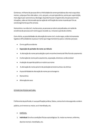 Centenas,milharesde pessoastêmainfelicidade de seremportadorasdosmaisesquisitos
nomes,culpaque lhesnãocabe e, sim, aospais,uns porignorância,outrospor superstição,
maisalgunspor aulicismoouideologia.Quandohouveroregistrode umapessoaemtais
situações,cabe aointeressadoajuizaraçãode retificaçãode nome visandoporfimao
constrangimentoque lhe arrosta.
Homonímia:na vidacivil,muitasvezes,aspessoasse vêem prejudicadas,emrazãoda
existênciade pessoascomnome igual,levando-as,inclusive aperdadocrédito.
Com efeito,aspossibilidadesde alteraçãodonome civil,viade regra,estãointimamente
ligadasà dificuldade de se possuirnome que traga transtornosparaa vidadas pessoas:
 O erro gráficoevidente
 Exposição do portador do nome ao ridículo
 A alteraçãodo nome pelaadoçãoe peloreconhecimentode filhoforadocasamento
 A alteraçãodo nome pelocasamento,separação,divórcioe uniãoestável
 A adoção doapelidopúblicoe notórioaonome
 A alteraçãodo nome pelalei de proteçãoàstestemunhase àsvítimas
 A possibilidade de alteraçãodonome porestrangeiro
 Homonímia
 Alteraçãode sexo
ESTADO DA PESSOA NATURAL
É diferente daprofissão,é suaqualificaçãojurídica,Status,comoelaé vistasegundoa ordem
pública,se é menorou maior,se é interditada,etc.
 ESPÉCIES:
1. Individual:Se vê as condiçõesfísicase psicológicas.Ex.maioroumenor,enfermo,
doente mental,interditado,etc.
 