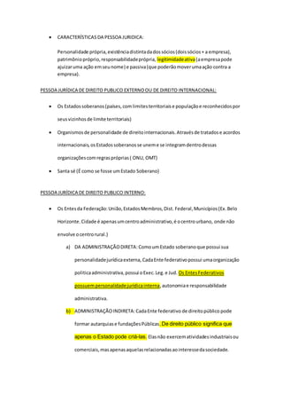  CARACTERÍSTICAS DA PESSOA JURIDICA:
Personalidade própria,existênciadistintadadossócios(doissócios+ a empresa),
patrimôniopróprio,responsabilidadeprópria, legitimidadeativa(aempresapode
ajuizaruma ação emseunome) e passiva(que poderãomoverumaação contra a
empresa).
PESSOA JURÍDICA DE DIREITO PUBLICO EXTERNOOU DE DIREITO INTERNACIONAL:
 Os Estadossoberanos(países,comlimitesterritoriaise populaçãoe reconhecidospor
seusvizinhosde limite territoriais)
 Organismosde personalidade de direitointernacionais.Atravésde tratadose acordos
internacionais,osEstadossoberanosse uneme se integramdentrodessas
organizaçõescomregraspróprias( ONU, OMT)
 Santa sé (É como se fosse umEstado Soberano)
PESSOA JURÍDICA DE DIREITO PUBLICO INTERNO:
 Os Entesda Federação:União,EstadosMembros,Dist. Federal,Municípios(Ex.Belo
Horizonte.Cidade é apenasumcentroadministrativo,é ocentrourbano, onde não
envolve ocentrorural.)
a) DA ADMINISTRAÇÃODIRETA: ComoumEstado soberanoque possui sua
personalidadejurídicaexterna, CadaEnte federativopossui umaorganização
politicaadministrativa,possui oExec.Leg.e Jud. Os EntesFederativos
possuempersonalidadejurídicainterna,autonomiae responsabilidade
administrativa.
b) ADMINISTRAÇÃOINDIRETA:CadaEnte federativo de direitopúblico pode
formar autarquiase fundaçõesPúblicas.De direito público significa que
apenas o Estado pode criá-las. Elasnão exercematividadesindustriaisou
comerciais,masapenasaquelasrelacionadasaointeressedasociedade.
 