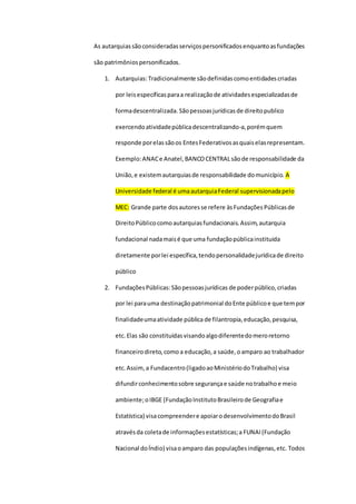 As autarquiassãoconsideradasserviçospersonificadosenquantoasfundações
são patrimôniospersonificados.
1. Autarquias:Tradicionalmente sãodefinidascomoentidadescriadas
por leisespecíficasparaa realizaçãode atividadesespecializadasde
formadescentralizada. Sãopessoasjurídicasde direitopublico
exercendoatividadepúblicadescentralizando-a,porémquem
responde porelassãoos EntesFederativosasquaiselasrepresentam.
Exemplo:ANACe Anatel,BANCOCENTRAL sãode responsabilidade da
União,e existemautarquiasde responsabilidade domunicípio. A
Universidade federal é umaautarquiaFederal supervisionadapelo
MEC: Grande parte dosautoresse refere àsFundações Públicasde
DireitoPúblicocomoautarquiasfundacionais.Assim,autarquia
fundacional nadamaisé que uma fundaçãopúblicainstituida
diretamente porlei específica,tendopersonalidadejurídicade direito
público
2. FundaçõesPúblicas:Sãopessoasjurídicas de poderpúblico,criadas
por lei parauma destinaçãopatrimonial doEnte públicoe que tempor
finalidadeumaatividade pública de filantropia,educação,pesquisa,
etc.Elas são constituídasvisandoalgodiferentedomeroretorno
financeirodireto,como a educação,a saúde,oamparo ao trabalhador
etc.Assim,a Fundacentro(ligadoaoMinistériodoTrabalho) visa
difundirconhecimentosobre segurançae saúde notrabalhoe meio
ambiente;oIBGE (FundaçãoInstitutoBrasileirode Geografiae
Estatística) visacompreendere apoiarodesenvolvimentodoBrasil
atravésda coletade informaçõesestatísticas;a FUNAI (Fundação
Nacional doÍndio) visaoamparo das populaçõesindígenas,etc. Todos
 