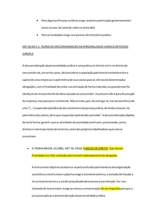  Para algumasPessoasJurídicas exige-sepreviaautorizaçãogovernamental (
como nocaso de canal de radioou televisão)
 Para as fundaçõesexige-seoparecerdoministériopublico
ART.50 DO C.C.TEORIA DA DESCONSIDERAÇÃO DA PERSONALIDADEJURÍDICA DEPESSOA
JURIDICA
A desconsideraçãodapersonalidade jurídica é umapráticano direitocivil e nodireitodo
consumidorde,emcertoscasos,desconsideraraseparaçãopatrimonial existenteentre o
capital de uma empresae o patrimôniode seussóciosparaos efeitosde determinadas
obrigações,coma finalidade de evitarsuautilizaçãode formaindevida,ouquandoeste for
obstáculoao ressarcimentode danocausadoaoconsumidor. Essateorianão é para dissolução
da empresa,maspara punircivilmente. Nãose trata, pois,de extingui-la,masdaocorrênciade
uma "[...] suspensãoepisódicadoatoconstitutivodapessoajurídica,de modoa buscar,no
patrimôniodossócios,bensque respondampeladividacontraída".A desconsideraçãoobjetiva
de certa forma,garantir que as atividadesdasociedadecontinuem, preservando,assim,
direitose interessestantode terceiros,comodosprópriostrabalhadoresque nelase
encontram.
 A TEORIA MAIOR, CC/2002, ART.50, EXIGE:1)ABUSO DE DIREITO :1(a)-desvio
finalidade(ou) 1(b)-confusãopatrimonial Inadimplementodaobrigação.
A teoriamaiorobjetivacaracteriza-sepelaconfusãopatrimonial oudesorganização
societáriae a teoriamaiorsubjetivaexige oelementoanímico,avontade de fraudara
lei oulesarterceirose o credorprejudicadodeve provaressaintenção.Por isso
chamada de teoriamaior:exige aomenosa comprovação de um requisito paraque o
juizpossaaplicara desconsideraçãodapersonalidade jurídica.
 