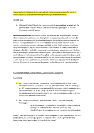 Todo o códigoé regidopelodireitomaterial,poisé umanormade conduta.Por sua vezo
direitoprocessual apenasé instrumentoparaaplicaçãododireitomaterial.
CÓDIGO CIVIL
1. PESSOA NATURAL(FÍSICA) –Ser humanodotadode personalidade jurídica(civil).Tal
personalidadejurídicaé atributojurídicoque confere aaptidãopara se adquirir
direitose contrairobrigações.
Personalidade jurídica é umconceitojurídico,quemdecide se é pessoaounão,é o direito,
observandoacultura,costumes,etc.(Exemploemépocade escravidão,ondeescravosnão
eramconsideradospessoas). Éideialigadaàde pessoa,é reconhecidaatualmenteatodo ser
humanoe independe daconsciênciaouvontade doindivíduo:recém-nascidos,loucose
doentesinconscientes possuemtodos,personalidade jurídica.Estaé,portanto,umatributo
inseparável dapessoa,àqual odireitoreconhece apossibilidade de sertitularde direitose
obrigações.Também é atribuídaa entesmorais,constituídosporagrupamentosde indivíduos
que se associampara determinadofim(associaçõese sociedades) ouporum patrimônio que é
destinadoauma finalidade específica(fundações):aschamadas pessoasjurídicas (oumorais),
por oposiçãoaosindivíduos, pessoasnaturais (oufísicas). Odireitonãoconcede personalidade
a seresvivosque nãosejamhumanos,nemaseresinanimados,oque osimpede de adquirir
direitos.O institutodapersonalidadenãodeve serconfundidocomoda capacidade de fato.
NASCITUROX PERSONALIDADEJURÍDICA XEXPECTATIVASDEDIREITO
NASCITURO
1. Para a teorianatalista,que é a majoritária,a personalidade jurídicacomeçacom o
nascimentocomvida. O nascituroé o ser que jáfoi concebidoe aindanão nasceu(CC,
art. 2º), enquantoque oconcepturoaindanão foi concebido,emborahajaaesperança
de que venhaa ser (art.1.799, I, CC).Art.2º CC: A personalidade civildapessoa
começa donascimentocomvida;mas a lei põe a salvo,desde aconcepção,osdireitos
do nascituro.(expectativasde direito).
2. Para a teoriaconcepcionista,a personalidade começaapartirda concepção,
fecundação.
 Defende que avidae a conseqüentetutelajurídicaexistemapartirda
formaçãodo embriãono úteromaterno.(Católicos,etc.)
 OBS: É Diferente de concepturo, emque oseraindanão foi concebido.
O NASCITUROtemexpectativade indivíduoe alei protege essaexpectativade direito.Porisso
proíbe aborto,etc. (Temjuizque garante pensãoalimentíciaàmulhergrávidadevidoa
expectativa,dandosegurançaaosdireitoscíveisdacriança.).
 