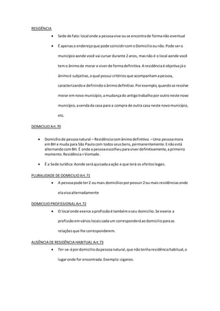 RESIDÊNCIA
 Sede de fato:local onde a pessoavive ouse encontrade formanão eventual
 É apenaso endereçoque pode coincidircomoDomicilioounão.Pode sero
municípioaonde você vai cursar durante 2 anos, masnão é o local aonde você
temo ânimode morar e viverde formadefinitiva.A residênciaé objetivajáo
ânimoé subjetivo,oqual possui critériosque acompanhamapessoa,
caracterizandoe definindooânimodefinitivo.Porexemplo,quandose resolve
morar emnovo município,amudançado antigotrabalhopor outroneste novo
município,avendada casa para a compra de outra casa neste novomunicípio,
etc.
DOMICILIOArt.70
 Domicíliode pessoanatural – Residênciacomânimodefinitivo. –Uma pessoamora
emBH e muda para São Paulocom todosseusbens,permanentemente.Enãoestá
alternandocomBH. É onde a pessoaescolheuparaviverdefinitivamente,aprimeiro
momento.Residência+Vontade.
 É a Sede Jurídica:Aonde seráajuizadaaação e que terá os efeitoslegais.
PLURALIDADE DE DOMICILIOArt.71
 A pessoapode ter2 oumais domicíliosporpossuir2ou maisresidênciasonde
elavivaalternadamente
DOMICILIOPROFISSIONALArt.72
 O local onde exerce aprofissãoé tambémoseu domicilio.Se exerce a
profissãoemvárioslocaiscadaum corresponderáaodomicilioparaas
relaçõesque lhe corresponderem.
AUSÊNCIA DE RESIDÊNCIA HABITUAL Art.73
 Ter-se-ápordomiciliodapessoanatural,que nãotenharesidênciahabitual,o
lugaronde for encontrada.Exemplo:ciganos.
 