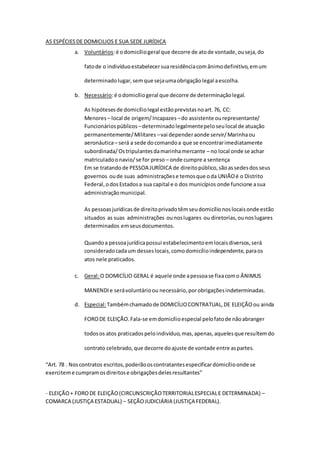 AS ESPÉCIESDE DOMICILIOS E SUA SEDE JURÍDICA
a. Voluntários:é odomicíliogeral que decorre de atode vontade,ouseja,do
fatode o indivíduoestabelecersuaresidênciacomânimodefinitivo,emum
determinadolugar,semque sejaumaobrigação legal aescolha.
b. Necessário:é odomicíliogeral que decorre de determinaçãolegal.
As hipótesesde domicíliolegal estãoprevistasnoart.76, CC:
Menores – local de origem/Incapazes –do assistente ourepresentante/
Funcionáriospúblicos –determinado legalmentepeloseulocal de atuação
permanentemente/Militares –vai dependeraonde servir/Marinhaou
aeronáutica– será a sede docomandoa que se encontrarimediatamente
subordinada/Ostripulantesdamarinhamercante – no local onde se achar
matriculadoonavio/se for preso – onde cumpre a sentença
Em se tratandode PESSOA JURÍDICA de direitopúblico,sãoassedesdosseus
governos oude suas administraçõese temosque oda UNIÃOé o Distrito
Federal,odosEstadosa sua capital e o dos municípios onde funcione asua
administraçãomunicipal.
As pessoasjurídicasde direitoprivadotêmseudomicílionoslocaisonde estão
situados as suas administrações ounoslugares ou diretorias,ounoslugares
determinados emseusdocumentos.
Quandoa pessoajurídicapossui estabelecimentoemlocaisdiversos,será
consideradocadaum desseslocais,comodomicílioindependente,paraos
atos nele praticados.
c. Geral:O DOMICÍLIO GERAL é aquele onde apessoase fixacomo ÂNIMUS
MANENDIe serávoluntárioou necessário,porobrigaçõesindeterminadas.
d. Especial:Tambémchamadode DOMICÍLIOCONTRATUAL,DE ELEIÇÃOou ainda
FORODE ELEIÇÃO.Fala-se emdomicílioespecial pelofatode nãoabranger
todosos atos praticadospeloindivíduo,mas,apenas,aquelesque resultemdo
contrato celebrado,que decorre doajuste de vontade entre aspartes.
“Art. 78 . Noscontratos escritos,poderãooscontratantesespecificardomicílioonde se
exerciteme cumpramosdireitose obrigaçõesdelesresultantes”
- ELEIÇÃO+ FORODE ELEIÇÃO(CIRCUNSCRIÇÃOTERRITORIALESPECIALE DETERMINADA) –
COMARCA (JUSTIÇA ESTADUAL) – SEÇÃOJUDICIÁRIA (JUSTIÇA FEDERAL).
 