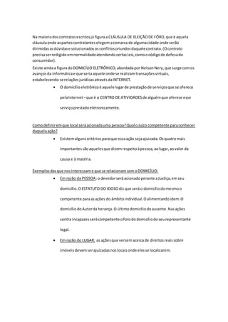 Na maioriadoscontratosescritosjá figuraa CLÁUSULA DE ELEIÇÃODE FÔRO,que é aquela
cláusulaonde aspartescontratanteselegem acomarca de algumacidade onde serão
dirimidasasdúvidase solucionadososconflitosoriundosdaquelecontrato.(Ocontrato
precisaserredigidoemnormalidadeatendendocertasleis,comoocódigode defesado
consumidor).
Existe aindaa figuradoDOMICÍLIO ELETRÔNICO,abordadapor NelsonNery,que surge comos
avançosda informáticae que seriaaquele onde se realizamtransaçõesvirtuais,
estabelecendo-serelaçõesjurídicasatravésdaINTERNET.
 O domicílioeletrônicoé aquelelugarde prestaçãode serviçosque se oferece
pelaInternet–que é o CENTRO DE ATIVIDADESde alguémque oferece esse
serviçoprestadoeletronicamente.
Comodefiniremque local seráacionadauma pessoa?Qual oJuízo competente paraconhecer
daquelaação?
 Existemalgunscritériosparaque essaação sejaajuizada.Osquatromais
importantessãoaquelesque dizemrespeitoàpessoa,aolugar,aovalor da
causa e à matéria.
Exemplosdasque nosinteressame que se relacionamcomoDOMICÍLIO:
 Em razão da PESSOA:o devedorseráacionadoperante aJustiça,emseu
domicílio.OESTATUTO DO IDOSOdizque será o domicíliodomesmoo
competente paraasações do âmbitoindividual.Oalimentandoidem.O
domicíliodoAutorda herança.O últimodomicíliodoausente.Nasações
contra incapazesserácompetente oforododomicíliodoseurepresentante
legal.
 Em razão do LUGAR: as açõesque versemacercade direitosreaissobre
imóveisdevemserajuizadasnoslocaisonde elesse localizarem.
 