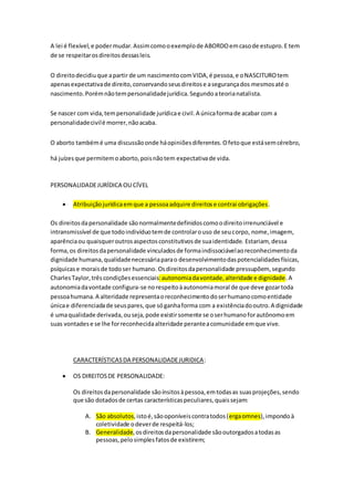 A lei é flexível,e podermudar.Assimcomooexemplode ABORDOemcasode estupro.E tem
de se respeitarosdireitosdessasleis.
O direitodecidiuque apartirde um nascimentocomVIDA,é pessoa,e oNASCITUROtem
apenasexpectativade direito,conservandoseusdireitose asegurançados mesmosaté o
nascimento.Porémnãotempersonalidadejurídica.Segundoateorianatalista.
Se nascer com vida,tempersonalidade jurídicae civil.A únicaformade acabar com a
personalidadecivilé morrer,nãoacaba.
O aborto tambémé uma discussãoonde háopiniõesdiferentes.Ofetoque estásemcérebro,
há juízesque permitemoaborto,poisnãotem expectativade vida.
PERSONALIDADEJURÍDICA OU CÍVEL
 Atribuiçãojurídicaemque a pessoaadquire direitose contrai obrigações.
Os direitosdapersonalidade sãonormalmentedefinidoscomoodireitoirrenunciável e
intransmissível de que todoindivíduotemde controlarouso de seucorpo, nome,imagem,
aparênciaou quaisqueroutrosaspectosconstitutivosde suaidentidade. Estariam, dessa
forma,os direitosdapersonalidade vinculadosde formaindissociávelaoreconhecimentoda
dignidade humana,qualidadenecessáriaparao desenvolvimentodaspotencialidadesfísicas,
psíquicase moraisde todoser humano. Osdireitosdapersonalidade pressupõem, segundo
CharlesTaylor,trêscondiçõesessenciais:autonomiadavontade,alteridade e dignidade. A
autonomiadavontade configura-se norespeitoàautonomiamoral de que deve gozartoda
pessoahumana.A alteridade representaoreconhecimentodoserhumanocomoentidade
únicae diferenciadade seuspares,que sóganhaforma com a existênciadooutro.A dignidade
é umaqualidade derivada,ouseja,pode existirsomente se oserhumanoforautônomoem
suas vontadese se lhe forreconhecidaalteridade peranteacomunidade emque vive.
CARACTERÍSTICASDA PERSONALIDADEJURIDICA:
 OS DIREITOSDE PERSONALIDADE:
Os direitosdapersonalidade sãoínsitosàpessoa,emtodasas suasprojeções,sendo
que são dotadosde certas característicaspeculiares,quaissejam:
A. São absolutos,istoé,sãooponíveiscontratodos(ergaomnes),impondoà
coletividade odeverde respeitá-los;
B. Generalidade,osdireitosdapersonalidade sãooutorgadosatodasas
pessoas,pelosimplesfatosde existirem;
 