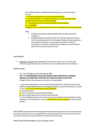 Art. 4o São incapazes,relativamente acertosatos,ou à maneirade os
exercer:
I - os maioresde dezesseise menoresde dezoitoanos;
II - osébrioshabituais,osviciadosemtóxicos,e osque,pordeficiência
mental,tenhamodiscernimentoreduzido;
III - os excepcionais,semdesenvolvimentomental completo;
IV - os pródigos.
Parágrafoúnico.A capacidade dosíndiosseráreguladapor legislaçãoespecial.
OBS:
 Viciados e alcoólatras(dependendopodemserabsolutamente
incapazes)
 Pródigos (Gastadorcompulsivo;Se ummilionáriodonode empresa
tornar-se pródigopode serrestritoalgunsdireitosdeleporalgumjuiz
restringindoseusgastos,porexemplo,limitandoseusalárioe
deixandoumassistente responsável porreceberorestodo salárioe
administrarseusbense patrimônios).
LEGITIMAÇÃO
 Requisitoamaisde capacidade genéricade exercercertosatos.Ex:carteirade
motorista,a pessoaparatirar a carteira e para ser legítimotemque ter18 anos.
EMANCIPAÇÃO
CC - LEI Nº 10.406 DE 10 DE JANEIRODE 2002
ART. 5º A MENORIDADE CESSA AOS DEZOITO ANOS COMPLETOS, QUANDO A
PESSOA FICA HABILITADA À PRÁTICA DE TODOS OS ATOS DA VIDA CIVIL.
Parágrafoúnico.Cessará,para os menores,aincapacidade:
I - pelaconcessãodospais,oude umdelesnafaltado outro,mediante instrumento
público,independentemente de homologaçãojudicial,ouporsentençadojuiz,ouvido
o tutor, se o menortiverdezesseis anoscompletos;
II - pelocasamento;
III - peloexercíciode empregopúblicoefetivo;
IV - pelacolação de grau emcurso de ensinosuperior;
V - peloestabelecimentocivil oucomercial,oupelaexistênciade relaçãode emprego,
desde que,emfunçãodeles,omenor comdezesseisanoscompletos tenhaeconomia
própria.
NASCITURO=expectativade direitos.Segundoteorianatalistaé pessoaaonascer e segundoos
concepcionistasé pessoanaconcepçãoóvuloe espermatozóide.Paraonossodireitocivil usa-
se a teorianatalista,aonascertemdireitosmateriaiscomoherança.
NASCEUCOM VIDA (RESPIROU) = personalidade jurídica
 