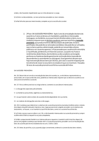 ordem, não havendo impedimento que os iniba deexercer o cargo.
§ 2o Entre os descendentes, os mais próximos precedem os mais remotos.
§ 3o Na falta das pessoas mencionadas,compete ao juiza escolha do curador.
2. 2ªFase:DA SUCESSÃOPROVISÓRIA - Após1 ano da arrecadação dosbensdo
ausente ou3 anosse deixouummandatário, poderão osinteressados
(conjugues,ouherdeiros,ouosque tiveremdireitossobre osbens, ouos
credores) requererque se declare aausência paraque sejafeitaa sucessão
provisória, que produziráefeito180 diasdepoisde publicada.Os bens
partilhadosnãopoderãoseralienados(vendidos); nãopoderãoserutilizados;
caso os benssujeitosadeterioração poderãoserconvertidosatítulos
públicose se o ausente aparecer,e ficarprovadoque a ausênciafoi voluntária
e injustificada,perderáele,emfavordosucessor,suaparte nos frutose
rendimentos deste títulos;dosherdeirosoudoscuradoresseráexigido
penhoras ouhipotecas dandogarantiasde restituiçãodeles (excessãodo
descendentesouascendentesoucônjugues).Essasgarantiassãopara que
haja manutençãodessesbenspor10 anos, poiscaso o ausente reapareçaele
terá direitode reaverosseusbensnoestadoemque se encontram. Passados
10 anos da sucessãoprovisóriaseráfeitaasucessãodefinitiva
DA SUCESSÂO PROVISÓRIA
Art. 26. Decorrido um ano da arrecadação dos bens do ausente, ou, se ele deixou representante ou
procurador,em se passando três anos,poderão os interessados requerer que se declarea ausência ese
abra provisoriamentea sucessão.
Art. 27. Para o efeito previsto no artigo anterior,somente se consideraminteressados:
I - o cônjugenão separado judicialmente;
II - os herdeiros presumidos,legítimos ou testamentários;
III - os que tiverem sobre os bens do ausente direito dependente de sua morte;
IV - os credores de obrigações vencidas enão pagas.
Art. 28. A sentença que determinar a abertura da sucessão provisóriasó produzirá efeito cento e oitenta
dias depois depublicada pela imprensa;mas,logo que passeem julgado,proceder-se-á à abertura do
testamento, se houver, e ao inventário e partilha dos bens,como se o ausente fossefalecido.
§ 1o Findo o prazo a que se refere o art. 26, e não havendo interessados na sucessão provisória,cumpre
ao Ministério Público requerê-la ao juízo competente.
§ 2o Não comparecendo herdeiro ou interessado para requerer o inventário até trinta dias depois de
passar emjulgado a sentença que mandar abrir a sucessão provisória,proceder-se-á à arrecadação dos
bens do ausente pela forma estabelecida nos arts.1.819 a 1.823.
Art. 29. Antes da partilha,o juiz,quando julgar conveniente, ordenará a conversão dos bens móveis,
 
