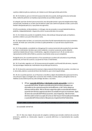 sujeitos a deterioração ou a extravio, em imóveis ou em títulos garantidos pela União.
Art. 30. Os herdeiros,para se imitiremna posse dos bens do ausente, darão garantiasda restituição
deles, mediante penhores ou hipotecas equivalentes aos quinhões respectivos.
§ 1o Aquele que tiver direito à posse provisória,mas não puder prestar a garantia exigidanesteartigo,
será excluído,mantendo-se os bens que lhe deviam caber sob a administração do curador,ou de outro
herdeiro designado pelo juiz,e que preste essa garantia.
§ 2o Os ascendentes, os descendentes e o cônjuge, uma vez provada a sua qualidadedeherdeiros,
poderão, independentemente de garantia,entrar na possedos bens do ausente.
Art. 31. Os imóveis do ausente só sepoderão alienar,não sendo por desapropriação,ou hipotecar,
quando o ordene o juiz,para lhes evitar a ruína.
Art. 32. Empossados nos bens, os sucessores provisórios ficarão representando ativa epassivamenteo
ausente, de modo que contra eles correrão as ações pendentes e as que de futuro àquele forem
movidas.
Art. 33. O descendente, ascendente ou cônjuge que for sucessor provisório do ausente,fará seus todos
os frutos e rendimentos dos bens que a este couberem; os outros sucessores,porém, deverão
capitalizarmetade desses frutos e rendimentos, segundo o disposto no art. 29, de acordo com o
representante do Ministério Público,eprestar anualmente contas ao juizcompetente.
Parágrafo único.Se o ausente aparecer,e ficar provado que a ausência foi voluntária einjustificada,
perderá ele, em favor do sucessor,sua partenos frutos e rendimentos.
Art. 34. O excluído, segundo o art. 30, da posseprovisóriapoderá,justificando falta demeios, requerer
lhe seja entregue metade dos rendimentos do quinhão que lhe tocaria.
Art. 35. Se durante a posseprovisória seprovar a época exata do falecimento do ausente, considerar-se-
á, nessa data,aberta a sucessão emfavor dos herdeiros,que o eram àquele tempo.
Art. 36. Se o ausente aparecer, ou se lheprovar a existência,depois deestabelecida a posseprovisória,
cessarão para logo as vantagens dos sucessores nela imitidos,ficando,todavia,obrigadosa tomar as
medidas assecuratóriasprecisas,atéa entrega dos bens a seu dono.
3. 3ªFase:sucessão definitiva, é declarada a morte presumidae ocorre a
sucessãodefinitiva: 10 apóssucessãoprovisória osbensjápodemser
alienados ouSe a pessoaausente consta80 anos, e de 5 anos datamas
últimasnotíciasdele.Até os10 anos seguintesapósasucessãodefinitivao
ausente temdireitoaapenasaosbensno estadoemque se encontram. Após
10 anos da sucessãodefinitivaoausente, casoreapareça,nãoterá mais
direitossobre osbensouapós10 anosse não houve interessadopromovendo
a sucessãodefinitivaosbensirãoparaseurespectivoEnte Federativo.
Autorizada a abertura da sucessão definitiva, presume-se a morte do ausente (Cód. Civil, art. 6º).
DA SUCESSÃO DEFINITIVA
Art. 37. Dez anos depois de passada em julgado a sentença que concede a abertura da sucessão
provisória, poderão os interessados requerer a sucessão definitiva e o levantamento das cauções
prestadas.
 