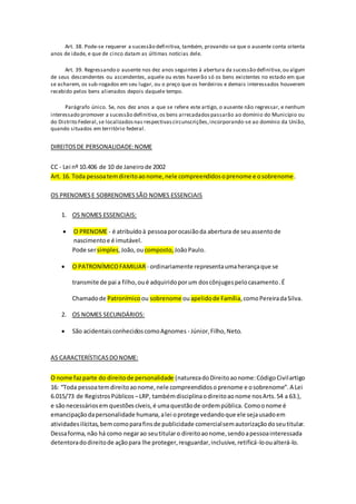 Art. 38. Pode-se requerer a sucessão definitiva, também, provando-se que o ausente conta oitenta
anos de idade, e que de cinco datam as últimas notícias dele.
Art. 39. Regressando o ausente nos dez anos seguintes à abertura da sucessão definitiva,ou algum
de seus descendentes ou ascendentes, aquele ou estes haverão só os bens existentes no estado em que
se acharem, os sub-rogados em seu lugar, ou o preço que os herdeiros e demais interessados houverem
recebido pelos bens alienados depois daquele tempo.
Parágrafo único. Se, nos dez anos a que se refere este artigo, o ausente não regressar, e nenhum
interessado promover a sucessão definitiva,os bens arrecadadospassarão ao domínio do Município ou
do Distrito Federal,se localizadosnas respectivascircunscrições,incorporando-se ao domínio da União,
quando situados em território federal.
DIREITOSDE PERSONALIDADE:NOME
CC - Lei nº 10.406 de 10 de Janeirode 2002
Art. 16. Toda pessoatemdireitoaonome,nele compreendidosoprenome e osobrenome.
OS PRENOMESE SOBRENOMESSÃO NOMES ESSENCIAIS
1. OS NOMES ESSENCIAIS:
 O PRENOME - é atribuídoà pessoaporocasiãoda abertura de seuassentode
nascimentoe é imutável.
Pode sersimples,João,ou composto, JoãoPaulo.
 O PATRONÍMICOFAMILIAR - ordinariamente representaumaherançaque se
transmite de pai a filho,oué adquiridoporum doscônjugespelocasamento.É
Chamadode Patronímicoou sobrenome ouapelidode Família,comoPereiradaSilva.
2. OS NOMES SECUNDÁRIOS:
 São acidentaisconhecidoscomoAgnomes - Júnior,Filho,Neto.
AS CARACTERÍSTICASDONOME:
O nome fazparte do direitode personalidade (naturezadoDireitoaonome:CódigoCivilartigo
16: “Toda pessoatemdireitoaonome,nele compreendidosoprenome e osobrenome”.A Lei
6.015/73 de RegistrosPúblicos –LRP, tambémdisciplinaodireitoaonome nosArts.54 a 63.),
e sãonecessáriosem questõescíveis,é umaquestãode ordempública. Comoonome é
emancipaçãodapersonalidade humana,alei oprotege vedandoque ele sejausadoem
atividadesilícitas,bemcomoparafinsde publicidade comercialsemautorizaçãodoseutitular.
Dessaforma, não há como negarao seutitularo direitoaonome,sendoapessoainteressada
detentoradodireitode açãopara lhe proteger,resguardar,inclusive,retificá-looualterá-lo.
 