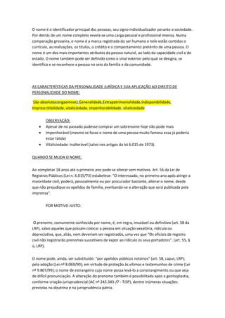 O nome é o identificador principal das pessoas, seu signo individualizador perante a sociedade.
Por detrás de um nome completo revela-se uma carga pessoal e profissional imensa. Numa
comparação grosseira, o nome é a marca registrada do ser humano e nele estão contidos o
currículo, as realizações, os títulos, o crédito e o comportamento pretérito de uma pessoa. O
nome é um dos mais importantes atributos da pessoa natural, ao lado da capacidade civil e do
estado. O nome também pode ser definido como o sinal exterior pelo qual se designa, se
identifica e se reconhece a pessoa no seio da família e da comunidade.
AS CARACTERÍSTICAS DA PERSONALIDADE JURÍDICA E SUA APLICAÇÃO AO DIREITO DE
PERSONALIDADE DO NOME:
São absolutos(ergaomnes),Generalidade,Extrapatrimonialidade,Indisponibilidade,
Imprescritibilidade, vitaliciedade, Impenhorabilidade, vitaliciedade
OBSERVAÇÃO:
 Apesar de no passado pudesse comprar um sobrenome hoje não pode mais
 Impenhorável (mesmo se fosse o nome de uma pessoa muito famosa essa já poderia
estar falida)
 Vitaliciedade: Inalterável (salvo nos artigos da lei 6.015 de 1973).
QUANDO SE MUDA O NOME:
Ao completar 18 anos até o primeiro ano pode se alterar sem motivos. Art. 56 da Lei de
Registros Públicos (Lei n. 6.015/73) estabelece: "O interessado, no primeiro ano após atingir a
maioridade civil, poderá, pessoalmente ou por procurador bastante, alterar o nome, desde
que não prejudique os apelidos de família, averbando-se a alteração que será publicada pela
imprensa".
POR MOTIVO JUSTO:
O prenome, comumente conhecido por nome, é, em regra, imutável ou definitivo (art. 58 da
LRP), salvo aqueles que possam colocar a pessoa em situação vexatória, ridícula ou
depreciativa, que, aliás, nem deveriam ser registrados, uma vez que “Os oficiais de registro
civil não registrarão prenomes suscetíveis de expor ao ridículo os seus portadores”. (art. 55, §
ú, LRP).
O nome pode, ainda, ser substituído: “por apelidos públicos notórios” (art. 58, caput, LRP);
pela adoção (Lei nº 8.069/90); em virtude de proteção às vítimas e testemunhas de crime (Lei
nº 9.807/99); o nome de estrangeiro cujo nome possa levá-lo a constrangimento ou que seja
de difícil pronunciação. A alteração do prenome também é possibilitada após a genitoplastia,
conforme criação jurisprudencial (AC nº 245.343-/7 - TJSP), dentre inúmeras situações
previstas na doutrina e na jurisprudência pátria.
 