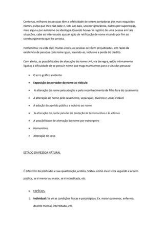 Centenas, milhares de pessoas têm a infelicidade de serem portadoras dos mais esquisitos
nomes, culpa que lhes não cabe e, sim, aos pais, uns por ignorância, outros por superstição,
mais alguns por aulicismo ou ideologia. Quando houver o registro de uma pessoa em tais
situações, cabe ao interessado ajuizar ação de retificação de nome visando por fim ao
constrangimento que lhe arrosta.
Homonímia: na vida civil, muitas vezes, as pessoas se vêem prejudicadas, em razão da
existência de pessoas com nome igual, levando-as, inclusive a perda do crédito.
Com efeito, as possibilidades de alteração do nome civil, via de regra, estão intimamente
ligadas à dificuldade de se possuir nome que traga transtornos para a vida das pessoas:
 O erro gráfico evidente
 Exposição do portador do nome ao ridículo
 A alteração do nome pela adoção e pelo reconhecimento de filho fora do casamento
 A alteração do nome pelo casamento, separação, divórcio e união estável
 A adoção do apelido público e notório ao nome
 A alteração do nome pela lei de proteção às testemunhas e às vítimas
 A possibilidade de alteração do nome por estrangeiro
 Homonímia
 Alteração de sexo
ESTADO DA PESSOA NATURAL
É diferente da profissão, é sua qualificação jurídica, Status, como ela é vista segundo a ordem
pública, se é menor ou maior, se é interditada, etc.
 ESPÉCIES:
1. Individual: Se vê as condições físicas e psicológicas. Ex. maior ou menor, enfermo,
doente mental, interditado, etc.
 