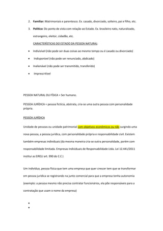 2. Familiar: Matrimoniais e parentesco. Ex. casado, divorciado, solteiro, pai e filho, etc.
3. Político: Do ponto de vista com relação ao Estado. Ex. brasileiro nato, naturalizado,
estrangeiro, eleitor, cidadão, etc.
CARACTERÍSTICAS DO ESTADO DA PESSOA NATURAL:
 Indivisível (não pode ser duas coisas ao mesmo tempo ou é casado ou divorciado)
 Indisponível (não pode ser renunciado, abdicado)
 Inalienável (não pode ser transmitido, transferido)
 Imprescritível
PESSOA NATURAL OU FÍSICA = Ser humano.
PESSOA JURÍDICA = pessoa fictícia, abstrata, cria-se uma outra pessoa com personalidade
própria.
PESSOA JURÍDICA
Unidade de pessoas ou unidade patrimonial com objetivos econômicos ou não surgindo uma
nova pessoa, a pessoa jurídica, com personalidade própria e responsabilidade civil. Existem
também empresas individuais (da mesma maneira cria-se outra personalidade, porém com
responsabilidade limitada. Empresas Individuais de Responsabilidade Ltda. Lei 12.441/2011
institui as EIRELI art. 990 do C.C )
Um indivíduo, pessoa física que tem uma empresa que quer crescer tem que se transformar
em pessoa jurídica se registrando na junto comercial para que a empresa tenha autonomia
(exemplo: a pessoa mesmo não precisa contratar funcionários, ela põe responsáveis para a
contratação que usam o nome da empresa)


 