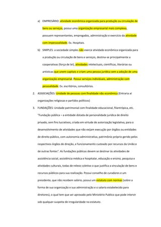 a) EMPRESÁRIO: atividade econômica organizada para produção ou circulação de
bens ou serviços, possui uma organização empresarial mais complexa,
possuem representantes, empregados, administração e exercício da atividade
com impessoalidade. Ex. Hospitais.
b) SIMPLES: a sociedade simples não exerce atividade econômica organizada para
a produção ou circulação de bens e serviços, destina-se principalmente a
cooperativas (força de lei), atividades intelectuais, científicas, literárias ou
artísticas que unem capitais e criam uma pessoa jurídica sem a adoção de uma
organização empresarial. Possui serviços individuais, administração com
pessoalidade. Ex. escritórios, consultórios.
2. ASSOCIAÇÕES: Unidade de pessoas com finalidade não econômica (Entraria aí
organizações religiosas e partidos políticos)
3. FUNDAÇÕES: Unidade patrimonial com finalidade educacional, filantrópica, etc.
"Fundação pública – a entidade dotada de personalidade jurídica de direito
privado, sem fins lucrativos, criada em virtude de autorização legislativa, para o
desenvolvimento de atividades que não exijam execução por órgãos ou entidades
de direito público, com autonomia administrativa, patrimônio próprio gerido pelos
respectivos órgãos de direção, e funcionamento custeado por recursos da União e
de outras fontes". As fundações públicas devem se destinar às atividades de
assistência social, assistência médica e hospitalar, educação e ensino, pesquisa e
atividades culturais, todas de relevo coletivo o que justifica a vinculação de bens e
recursos públicos para sua realização. Possui conselho de curadores e um
presidente, que não recebem salário, possui um estatuto com normas (sobre a
forma de sua organização e sua administração e o salario estabelecido para
diretores), o qual tem que ser aprovado pelo Ministério Publico que pode intervir
sob qualquer suspeita de irregularidade no estatuto.
 