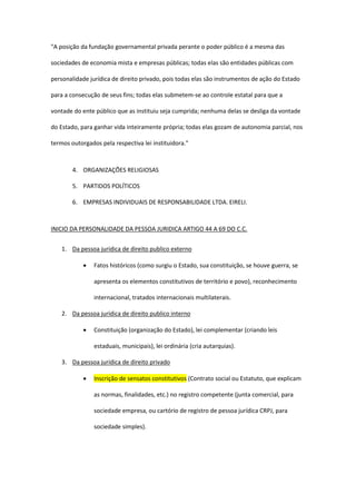 "A posição da fundação governamental privada perante o poder público é a mesma das
sociedades de economia mista e empresas públicas; todas elas são entidades públicas com
personalidade jurídica de direito privado, pois todas elas são instrumentos de ação do Estado
para a consecução de seus fins; todas elas submetem-se ao controle estatal para que a
vontade do ente público que as instituiu seja cumprida; nenhuma delas se desliga da vontade
do Estado, para ganhar vida inteiramente própria; todas elas gozam de autonomia parcial, nos
termos outorgados pela respectiva lei instituidora."
4. ORGANIZAÇÕES RELIGIOSAS
5. PARTIDOS POLÍTICOS
6. EMPRESAS INDIVIDUAIS DE RESPONSABILIDADE LTDA. EIRELI.
INICIO DA PERSONALIDADE DA PESSOA JURIDICA ARTIGO 44 A 69 DO C.C.
1. Da pessoa jurídica de direito publico externo
 Fatos históricos (como surgiu o Estado, sua constituição, se houve guerra, se
apresenta os elementos constitutivos de território e povo), reconhecimento
internacional, tratados internacionais multilaterais.
2. Da pessoa jurídica de direito publico interno
 Constituição (organização do Estado), lei complementar (criando leis
estaduais, municipais), lei ordinária (cria autarquias).
3. Da pessoa jurídica de direito privado
 Inscrição de sensatos constitutivos (Contrato social ou Estatuto, que explicam
as normas, finalidades, etc.) no registro competente (junta comercial, para
sociedade empresa, ou cartório de registro de pessoa jurídica CRPJ, para
sociedade simples).
 