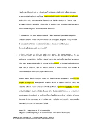 Fraudes, gestão contraria ao estatuto ou finalidades, má administração e estando a
pessoa jurídica insolvente ou falida, o patrimônio dos sócios responsáveis pela fraude
será utilizado para pagamento das dividas, como dividas trabalhistas. Ou seja, essa
teoria é para punir civilmente, confiscando os bens do autor, pois cada sócio tem a sua
personalidade própria e responsabilidade individual.
“A teoria maior não pode ser aplicada com a mera demonstração de estar a pessoa
jurídica insolvente para o cumprimento de suas obrigações. Exige-se, aqui, para além
da prova de insolvência, ou a demonstração de desvio de finalidade, ou a
demonstração de confusão patrimonial”.
 A TEORIA MENOR, LEI 8078/90, CÓDIGO DE DEFESA DO CONSUMIDOR, a fim de
proteger o consumidor e facilitar o cumprimento das obrigações que lhes favoreçam
exige para a desconsideração da pessoa jurídica apenas o simples inadimplemento
para com os credores, sem ao menos analisar os reais motivos que levaram a
sociedade a deixar de se obrigar perante terceiros.
A teoria menor é mais tranqüila para o juiz decretar a desconsideração, pois não são
exigidos os requisitos mencionados na teoria maior. É a teoria utilizada Justiça do
Trabalho: estando pessoa jurídica insolvente ou falida, o patrimônio de todos os sócios
será utilizado para pagamento das dividas, como dividas trabalhistas ou ao consumidor
lesado, pouco importando se o sócio utilizou fraudulentamente o instituto, se houve
abuso de direito, tampouco se foi configurada a confusão patrimonial; a preocupação
maior é não frustrar o credor da sociedade.
Artigo 51 – Para dissolução da pessoa jurídica
Artigo 52- Direito de proteção da personalidade- como direito de imagem
CAPACIDADE PROCESSUAL SEM PERSONALIDADE JURÍDICA.
 