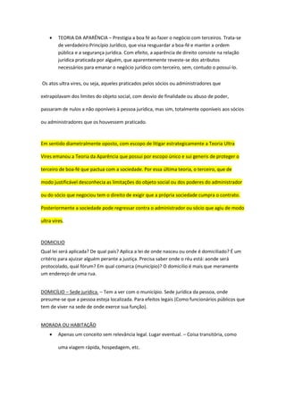  TEORIA DA APARÊNCIA – Prestigia a boa fé ao fazer o negócio com terceiros. Trata-se
de verdadeiro Princípio Jurídico, que visa resguardar a boa-fé e manter a ordem
pública e a segurança jurídica. Com efeito, a aparência de direito consiste na relação
jurídica praticada por alguém, que aparentemente reveste-se dos atributos
necessários para emanar o negócio jurídico com terceiro, sem, contudo o possuí-lo.
Os atos ultra vires, ou seja, aqueles praticados pelos sócios ou administradores que
extrapolavam dos limites do objeto social, com desvio de finalidade ou abuso de poder,
passaram de nulos a não oponíveis à pessoa jurídica, mas sim, totalmente oponíveis aos sócios
ou administradores que os houvessem praticado.
Em sentido diametralmente oposto, com escopo de litigar estrategicamente a Teoria Ultra
Vires emanou a Teoria da Aparência que possui por escopo único e sui generis de proteger o
terceiro de boa-fé que pactua com a sociedade. Por essa última teoria, o terceiro, que de
modo justificável desconhecia as limitações do objeto social ou dos poderes do administrador
ou do sócio que negociou tem o direito de exigir que a própria sociedade cumpra o contrato.
Posteriormente a sociedade pode regressar contra o administrador ou sócio que agiu de modo
ultra vires.
DOMICILIO
Qual lei será aplicada? De qual país? Aplica a lei de onde nasceu ou onde é domiciliado? É um
critério para ajuizar alguém perante a justiça. Precisa saber onde o réu está: aonde será
protocolado, qual fórum? Em qual comarca (município)? O domicilio é mais que meramente
um endereço de uma rua.
DOMICÍLIO – Sede jurídica. – Tem a ver com o município. Sede jurídica da pessoa, onde
presume-se que a pessoa esteja localizada. Para efeitos legais (Como funcionários públicos que
tem de viver na sede de onde exerce sua função).
MORADA OU HABITAÇÃO
 Apenas um conceito sem relevância legal. Lugar eventual. – Coisa transitória, como
uma viagem rápida, hospedagem, etc.
 