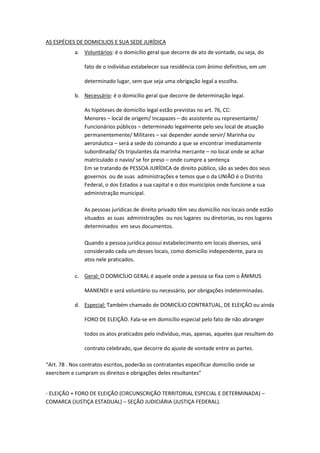 AS ESPÉCIES DE DOMICILIOS E SUA SEDE JURÍDICA
a. Voluntários: é o domicílio geral que decorre de ato de vontade, ou seja, do
fato de o indivíduo estabelecer sua residência com ânimo definitivo, em um
determinado lugar, sem que seja uma obrigação legal a escolha.
b. Necessário: é o domicílio geral que decorre de determinação legal.
As hipóteses de domicílio legal estão previstas no art. 76, CC:
Menores – local de origem/ Incapazes – do assistente ou representante/
Funcionários públicos – determinado legalmente pelo seu local de atuação
permanentemente/ Militares – vai depender aonde servir/ Marinha ou
aeronáutica – será a sede do comando a que se encontrar imediatamente
subordinada/ Os tripulantes da marinha mercante – no local onde se achar
matriculado o navio/ se for preso – onde cumpre a sentença
Em se tratando de PESSOA JURÍDICA de direito público, são as sedes dos seus
governos ou de suas administrações e temos que o da UNIÃO é o Distrito
Federal, o dos Estados a sua capital e o dos municípios onde funcione a sua
administração municipal.
As pessoas jurídicas de direito privado têm seu domicílio nos locais onde estão
situados as suas administrações ou nos lugares ou diretorias, ou nos lugares
determinados em seus documentos.
Quando a pessoa jurídica possui estabelecimento em locais diversos, será
considerado cada um desses locais, como domicílio independente, para os
atos nele praticados.
c. Geral: O DOMICÍLIO GERAL é aquele onde a pessoa se fixa com o ÂNIMUS
MANENDI e será voluntário ou necessário, por obrigações indeterminadas.
d. Especial: Também chamado de DOMICÍLIO CONTRATUAL, DE ELEIÇÃO ou ainda
FORO DE ELEIÇÃO. Fala-se em domicílio especial pelo fato de não abranger
todos os atos praticados pelo indivíduo, mas, apenas, aqueles que resultem do
contrato celebrado, que decorre do ajuste de vontade entre as partes.
“Art. 78 . Nos contratos escritos, poderão os contratantes especificar domicílio onde se
exercitem e cumpram os direitos e obrigações deles resultantes”
- ELEIÇÃO + FORO DE ELEIÇÃO (CIRCUNSCRIÇÃO TERRITORIAL ESPECIAL E DETERMINADA) –
COMARCA (JUSTIÇA ESTADUAL) – SEÇÃO JUDICIÁRIA (JUSTIÇA FEDERAL).
 