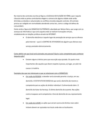 Na maioria dos contratos escritos já figura a CLÁUSULA DE ELEIÇÃO DE FÔRO, que é aquela
cláusula onde as partes contratantes elegem a comarca de alguma cidade onde serão
dirimidas as dúvidas e solucionados os conflitos oriundos daquele contrato. (O contrato
precisa ser redigido em normalidade atendendo certas leis, como o código de defesa do
consumidor).
Existe ainda a figura do DOMICÍLIO ELETRÔNICO, abordada por Nelson Nery, que surge com os
avanços da informática e que seria aquele onde se realizam transações virtuais,
estabelecendo-se relações jurídicas através da INTERNET.
 O domicílio eletrônico é aquele lugar de prestação de serviços que se oferece
pela Internet – que é o CENTRO DE ATIVIDADES de alguém que oferece esse
serviço prestado eletronicamente.
Como definir em que local será acionada uma pessoa? Qual o Juízo competente para conhecer
daquela ação?
 Existem alguns critérios para que essa ação seja ajuizada. Os quatro mais
importantes são aqueles que dizem respeito à pessoa, ao lugar, ao valor da
causa e à matéria.
Exemplos das que nos interessam e que se relacionam com o DOMICÍLIO:
 Em razão da PESSOA: o devedor será acionado perante a Justiça, em seu
domicílio. O ESTATUTO DO IDOSO diz que será o domicílio do mesmo o
competente para as ações do âmbito individual. O alimentando idem. O
domicílio do Autor da herança. O último domicílio do ausente. Nas ações
contra incapazes será competente o foro do domicílio do seu representante
legal.
 Em razão do LUGAR: as ações que versem acerca de direitos reais sobre
imóveis devem ser ajuizadas nos locais onde eles se localizarem.
 