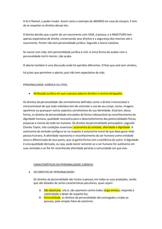 A lei é flexível, e poder mudar. Assim como o exemplo de ABORDO em caso de estupro. E tem
de se respeitar os direitos dessas leis.
O direito decidiu que a partir de um nascimento com VIDA, é pessoa, e o NASCITURO tem
apenas expectativa de direito, conservando seus direitos e a segurança dos mesmos até o
nascimento. Porém não tem personalidade jurídica. Segundo a teoria natalista.
Se nascer com vida, tem personalidade jurídica e civil. A única forma de acabar com a
personalidade civil é morrer, não acaba.
O aborto também é uma discussão onde há opiniões diferentes. O feto que está sem cérebro,
há juízes que permitem o aborto, pois não tem expectativa de vida.
PERSONALIDADE JURÍDICA OU CÍVEL
 Atribuição jurídica em que a pessoa adquire direitos e contrai obrigações.
Os direitos da personalidade são normalmente definidos como o direito irrenunciável e
intransmissível de que todo indivíduo tem de controlar o uso de seu corpo, nome, imagem,
aparência ou quaisquer outros aspectos constitutivos de sua identidade. Estariam, dessa
forma, os direitos da personalidade vinculados de forma indissociável ao reconhecimento da
dignidade humana, qualidade necessária para o desenvolvimento das potencialidades físicas,
psíquicas e morais de todo ser humano. Os direitos da personalidade pressupõem, segundo
Charles Taylor, três condições essenciais: autonomia da vontade, alteridade e dignidade. A
autonomia da vontade configura-se no respeito à autonomia moral de que deve gozar toda
pessoa humana. A alteridade representa o reconhecimento do ser humano como entidade
única e diferenciada de seus pares, que só ganha forma com a existência do outro. A dignidade
é uma qualidade derivada, ou seja, pode existir somente se o ser humano for autônomo em
suas vontades e se lhe for reconhecida alteridade perante a comunidade em que vive.
CARACTERÍSTICAS DA PERSONALIDADE JURIDICA:
 OS DIREITOS DE PERSONALIDADE:
Os direitos da personalidade são ínsitos à pessoa, em todas as suas projeções, sendo
que são dotados de certas características peculiares, quais sejam:
A. São absolutos, isto é, são oponíveis contra todos (erga omnes), impondo à
coletividade o dever de respeitá-los;
B. Generalidade, os direitos da personalidade são outorgados a todas as
pessoas, pelo simples fatos de existirem;
 