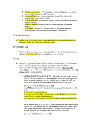 C. Extrapatrimonialidade, os direitos da personalidade não possuem conteúdo
patrimonial direto, aferível objetivamente;
D. Indisponibilidade, nem por vontade própria do indivíduo o direito da
personalidade pode mudar de titular;
E. Imprescritibilidade, inexiste um prazo para seu exercício, não se extinguindo
pelo seu não uso;
F. Impenhorabilidade, os direitos da personalidade não são passíveis de
penhora;
G. vitaliciedade, os direitos da personalidade são inatos e permanentes,
acompanhando a pessoa desde seu nascimento até sua morte.
CAPACIDADE DE DIREITO
 Aptidão genérica em que a pessoa possui capacidade de adquirir direitos e contrair
obrigações (Todos que estão vivos mesmo em coma).
CAPACIDADE DE FATO
 Aptidão genérica em que a pessoa possui capacidade de fato do exercício dos atos da
vida cível pessoalmente, diferentemente de uma pessoa incapaz.
INCAPAZ
 Não possui capacidade de fato, ele pode ser absolutamente incapaz ou relativamente
incapaz. Nesses casos perante a vida cível eles devem ser representados
(absolutamente incapaz) ou assistidos (relativamente incapaz) pelos pais, Tutor
(nomeado pelo Juiz ou pelos pais em testamento nomeando um tutor para o menor) e
pelo curador (no caso de adultos).
1. ABSOLUTAMENTE INCAPAZ ART. 3ºC.C. = Não podem praticar para si mesmos
atos da vida cível, precisam ser representados e atos sem representantes são
nulos, assim como qualquer ato será anulado como em casos de má fé por
outro se aproveitando desta situação e se dando bem em cima desses.
CC - Lei nº 10.406 de 10 de Janeiro de 2002
Art. 3º São absolutamente incapazes de exercer pessoalmente os atos da vida
civil:
I - os menores de dezesseis anos;
II - os que, por enfermidade ou deficiência mental, não tiverem o necessário
discernimento para a prática desses atos;
III - os que, mesmo por causa transitória, não puderem exprimir sua vontade.
2. RELATIVAMENTE INCAPAZ ART. 4ªC.C. = São impedidos de praticar alguns atos
da vida civil e jurídica sem que haja um assistente responsável, porém alguns
atos podem ser realizados (ex. menor de 18 anos possui restrições, mas já
podem votar). Os atos praticados sem assistência serão anulados.
CC - Lei nº 10.406 de 10 de Janeiro de 2002
 