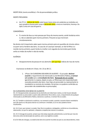 MORTE REAL (morte encefálica) = fim da personalidade jurídica
MORTE PRESUMIDA
 Art.7º C.C. indícios de morte onde houve riscos como em acidentes ou incêndios em
que cessada as buscas pelo corpo é declarado óbito e inicia-se inventário, herança. Ou
após 2 anos em caso de guerra.
COMORIÊNCIA
 É a morte de duas ou mais pessoas por força do mesmo evento, sendo herdeiras entre
si, não se sabendo quem morreu primeiro. Presume-se que morreram
simultaneamente.
No direito civil é importante saber quem morreu primeiro pois em questões de minutos altera-
se quem será o herdeiro dos bens, no caso de um casal por exemplo, se não há filhos e o
marido morreu primeiro, quem herda é a mulher e em seguida ela morrendo quem herda
serão os irmãos da mulher e não do marido.
AUSÊNCIA
 Desaparecimento da pessoa em seu domicílio sem que haja indícios de risco de morte.
O processo se divide em 3 fases. Art. 22 ao 38 C.C.
1. 1ªFase: DA CURADORIA DOS BENS DO AUSENTE – O juiz pode declarar
ausente a requerimento do interessado ou do Ministério Público, e nomear
um curador para a arrecadação dos bens. Nomeação de um curador
(geralmente é a esposa, depois os pais, os filhos) que será responsável pela
sucessão provisória dos bens. Caso Haja um procurador ou representante (o
mandatário no contrato de mandato. Os termos e os poderes conferidos ao
procurador são estabelecidos na procuração).
DA CURADORIA DOS BENS DO AUSENTE
Art. 22. Desaparecendo uma pessoa do seu domicílio sem dela haver notícia, se não houver deixado
representante ou procurador a quem caiba administrar-lhe os bens, o juiz, a requerimento de qualquer
interessado ou do Ministério Público, declarará a ausência, e nomear-lhe-á curador.
Art. 23. Também se declarará a ausência, e se nomeará curador, quando o ausente deixar mandatário
que não queira ou não possa exercer ou continuar o mandato, ou se os seus poderes forem
insuficientes.
Art. 24. O juiz, que nomear o curador, fixar-lhe-á os poderes e obrigações, conforme as circunstâncias,
observando, no que for aplicável, o disposto a respeito dos tutores e curadores.
Art. 25. O cônjuge do ausente, sempre que não esteja separado judicialmente, ou de fato por mais de
dois anos antes da declaração da ausência, será o seu legítimo curador.
§ 1o Em falta do cônjuge, a curadoria dos bens do ausente incumbe aos pais ou aos descendentes, nesta
 