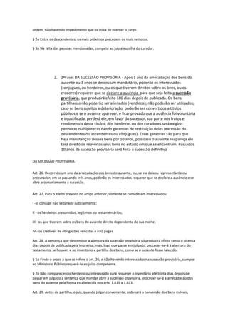 ordem, não havendo impedimento que os iniba de exercer o cargo.
§ 2o Entre os descendentes, os mais próximos precedem os mais remotos.
§ 3o Na falta das pessoas mencionadas, compete ao juiz a escolha do curador.
2. 2ªFase: DA SUCESSÃO PROVISÓRIA - Após 1 ano da arrecadação dos bens do
ausente ou 3 anos se deixou um mandatário, poderão os interessados
(conjugues, ou herdeiros, ou os que tiverem direitos sobre os bens, ou os
credores) requerer que se declare a ausência para que seja feita a sucessão
provisória, que produzirá efeito 180 dias depois de publicada. Os bens
partilhados não poderão ser alienados (vendidos); não poderão ser utilizados;
caso os bens sujeitos a deterioração poderão ser convertidos a títulos
públicos e se o ausente aparecer, e ficar provado que a ausência foi voluntária
e injustificada, perderá ele, em favor do sucessor, sua parte nos frutos e
rendimentos deste títulos; dos herdeiros ou dos curadores será exigido
penhoras ou hipotecas dando garantias de restituição deles (excessão do
descendentes ou ascendentes ou cônjugues). Essas garantias são para que
haja manutenção desses bens por 10 anos, pois caso o ausente reapareça ele
terá direito de reaver os seus bens no estado em que se encontram. Passados
10 anos da sucessão provisória será feita a sucessão definitiva
DA SUCESSÂO PROVISÓRIA
Art. 26. Decorrido um ano da arrecadação dos bens do ausente, ou, se ele deixou representante ou
procurador, em se passando três anos, poderão os interessados requerer que se declare a ausência e se
abra provisoriamente a sucessão.
Art. 27. Para o efeito previsto no artigo anterior, somente se consideram interessados:
I - o cônjuge não separado judicialmente;
II - os herdeiros presumidos, legítimos ou testamentários;
III - os que tiverem sobre os bens do ausente direito dependente de sua morte;
IV - os credores de obrigações vencidas e não pagas.
Art. 28. A sentença que determinar a abertura da sucessão provisória só produzirá efeito cento e oitenta
dias depois de publicada pela imprensa; mas, logo que passe em julgado, proceder-se-á à abertura do
testamento, se houver, e ao inventário e partilha dos bens, como se o ausente fosse falecido.
§ 1o Findo o prazo a que se refere o art. 26, e não havendo interessados na sucessão provisória, cumpre
ao Ministério Público requerê-la ao juízo competente.
§ 2o Não comparecendo herdeiro ou interessado para requerer o inventário até trinta dias depois de
passar em julgado a sentença que mandar abrir a sucessão provisória, proceder-se-á à arrecadação dos
bens do ausente pela forma estabelecida nos arts. 1.819 a 1.823.
Art. 29. Antes da partilha, o juiz, quando julgar conveniente, ordenará a conversão dos bens móveis,
 