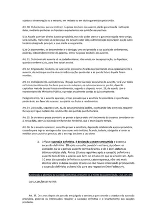 sujeitos a deterioração ou a extravio, em imóveis ou em títulos garantidos pela União.
Art. 30. Os herdeiros, para se imitirem na posse dos bens do ausente, darão garantias da restituição
deles, mediante penhores ou hipotecas equivalentes aos quinhões respectivos.
§ 1o Aquele que tiver direito à posse provisória, mas não puder prestar a garantia exigida neste artigo,
será excluído, mantendo-se os bens que lhe deviam caber sob a administração do curador, ou de outro
herdeiro designado pelo juiz, e que preste essa garantia.
§ 2o Os ascendentes, os descendentes e o cônjuge, uma vez provada a sua qualidade de herdeiros,
poderão, independentemente de garantia, entrar na posse dos bens do ausente.
Art. 31. Os imóveis do ausente só se poderão alienar, não sendo por desapropriação, ou hipotecar,
quando o ordene o juiz, para lhes evitar a ruína.
Art. 32. Empossados nos bens, os sucessores provisórios ficarão representando ativa e passivamente o
ausente, de modo que contra eles correrão as ações pendentes e as que de futuro àquele forem
movidas.
Art. 33. O descendente, ascendente ou cônjuge que for sucessor provisório do ausente, fará seus todos
os frutos e rendimentos dos bens que a este couberem; os outros sucessores, porém, deverão
capitalizar metade desses frutos e rendimentos, segundo o disposto no art. 29, de acordo com o
representante do Ministério Público, e prestar anualmente contas ao juiz competente.
Parágrafo único. Se o ausente aparecer, e ficar provado que a ausência foi voluntária e injustificada,
perderá ele, em favor do sucessor, sua parte nos frutos e rendimentos.
Art. 34. O excluído, segundo o art. 30, da posse provisória poderá, justificando falta de meios, requerer
lhe seja entregue metade dos rendimentos do quinhão que lhe tocaria.
Art. 35. Se durante a posse provisória se provar a época exata do falecimento do ausente, considerar-se-
á, nessa data, aberta a sucessão em favor dos herdeiros, que o eram àquele tempo.
Art. 36. Se o ausente aparecer, ou se lhe provar a existência, depois de estabelecida a posse provisória,
cessarão para logo as vantagens dos sucessores nela imitidos, ficando, todavia, obrigados a tomar as
medidas assecuratórias precisas, até a entrega dos bens a seu dono.
3. 3ªFase: sucessão definitiva, é declarada a morte presumida e ocorre a
sucessão definitiva: 10 após sucessão provisória os bens já podem ser
alienados ou Se a pessoa ausente consta 80 anos, e de 5 anos datam as
últimas notícias dele. Até os 10 anos seguintes após a sucessão definitiva o
ausente tem direito a apenas aos bens no estado em que se encontram. Após
10 anos da sucessão definitiva o ausente, caso reapareça, não terá mais
direitos sobre os bens ou após 10 anos se não houve interessado promovendo
a sucessão definitiva os bens irão para seu respectivo Ente Federativo.
Autorizada a abertura da sucessão definitiva, presume-se a morte do ausente (Cód. Civil, art. 6º).
DA SUCESSÃO DEFINITIVA
Art. 37. Dez anos depois de passada em julgado a sentença que concede a abertura da sucessão
provisória, poderão os interessados requerer a sucessão definitiva e o levantamento das cauções
prestadas.
 