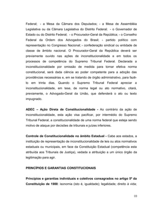 Federal; - a Mesa da Câmara dos Deputados; - a Mesa de Assembléia 
Legislativa ou da Câmara Legislativa do Distrito Federal; - o Governador de 
Estado ou do Distrito Federal; - o Procurador-Geral da República; - o Conselho 
Federal da Ordem dos Advogados do Brasil; - partido político com 
representação no Congresso Nacional; - confederação sindical ou entidade de 
classe de âmbito nacional. O Procurador-Geral da República deverá ser 
previamente ouvido nas ações de inconstitucionalidade e em todos os 
processos de competência do Supremo Tribunal Federal. Declarada a 
inconstitucionalidade por omissão de medida para tornar efetiva norma 
constitucional, será dada ciência ao poder competente para a adoção das 
providências necessárias e, em se tratando de órgão administrativo, para fazê-lo 
em trinta dias. Quando o Supremo Tribunal Federal apreciar a 
inconstitucionalidade, em tese, de norma legal ou ato normativo, citará, 
previamente, o Advogado-Geral da União, que defenderá o ato ou texto 
impugnado. 
ADEC – Ação Direta de Constitucionalidade - Ao contrário da ação de 
inconstitucionalidade, esta ação visa pacificar, por intermédio do Supremo 
Tribunal Federal, a constitucionalidade de uma norma federal que esteja sendo 
motivo de ataque por decisões de tribunais e juízes inferiores. 
Controle de Constitucionalidade no âmbito Estadual - Cabe aos estados, a 
instituição de representação de inconstitucionalidade de leis ou atos normativos 
estaduais ou municipais, em face da Constituição Estadual (competência esta 
atribuída aos Tribunais de Justiça), vedada a atribuição a um único órgão da 
legitimação para agir. 
PRINCÍPIOS E GARANTIAS CONSTITUCIONAIS 
Princípios e garantias individuais e coletivos consagrados no artigo 5º da 
Constituição de 1988: isonomia (isto é, igualdade); legalidade; direito à vida; 
10 
 
