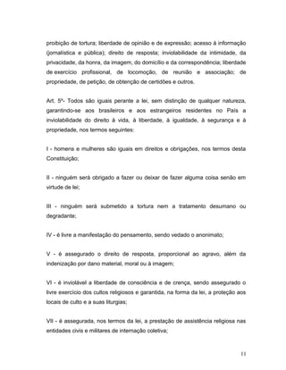 proibição de tortura; liberdade de opinião e de expressão; acesso à informação 
(jornalística e pública); direito de resposta; inviolabilidade da intimidade, da 
privacidade, da honra, da imagem, do domicílio e da correspondência; liberdade 
de exercício profissional, de locomoção, de reunião e associação; de 
propriedade, de petição, de obtenção de certidões e outros. 
Art. 5º- Todos são iguais perante a lei, sem distinção de qualquer natureza, 
garantindo-se aos brasileiros e aos estrangeiros residentes no País a 
inviolabilidade do direito à vida, à liberdade, à igualdade, à segurança e à 
propriedade, nos termos seguintes: 
I - homens e mulheres são iguais em direitos e obrigações, nos termos desta 
Constituição; 
II - ninguém será obrigado a fazer ou deixar de fazer alguma coisa senão em 
virtude de lei; 
III - ninguém será submetido a tortura nem a tratamento desumano ou 
degradante; 
IV - é livre a manifestação do pensamento, sendo vedado o anonimato; 
V - é assegurado o direito de resposta, proporcional ao agravo, além da 
indenização por dano material, moral ou à imagem; 
VI - é inviolável a liberdade de consciência e de crença, sendo assegurado o 
livre exercício dos cultos religiosos e garantida, na forma da lei, a proteção aos 
locais de culto e a suas liturgias; 
VII - é assegurada, nos termos da lei, a prestação de assistência religiosa nas 
entidades civis e militares de internação coletiva; 
11 
 