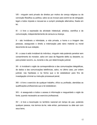 VIII - ninguém será privado de direitos por motivo de crença religiosa ou de 
convicção filosófica ou política, salvo se as invocar para eximir-se de obrigação 
legal a todos imposta e recusar-se a cumprir prestação alternativa, fixada em 
lei; 
IX - é livre a expressão da atividade intelectual, artística, científica e de 
comunicação, independentemente de censura ou licença; 
X - são invioláveis a intimidade, a vida privada, a honra e a imagem das 
pessoas, assegurado o direito a indenização pelo dano material ou moral 
decorrente de sua violação; 
XI - a casa é asilo inviolável do indivíduo, ninguém nela podendo penetrar sem 
consentimento do morador, salvo em caso de flagrante delito ou desastre, ou 
para prestar socorro, ou, durante o dia, por determinação judicial; 
XII - é inviolável o sigilo da correspondência e das comunicações telegráficas, 
de dados e das comunicações telefônicas, salvo, no último caso, por ordem 
judicial, nas hipóteses e na forma que a lei estabelecer para fins de 
investigação criminal ou instrução processual penal; 
XIII - é livre o exercício de qualquer trabalho, ofício ou profissão, atendidas as 
qualificações profissionais que a lei estabelecer; 
XIV - é assegurado a todos o acesso à informação e resguardado o sigilo da 
fonte, quando necessário ao exercício profissional; 
XV - é livre a locomoção no território nacional em tempo de paz, podendo 
qualquer pessoa, nos termos da lei, nele entrar, permanecer ou dele sair com 
seus bens; 
12 
 