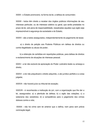 XXXII - o Estado promoverá, na forma da lei, a defesa do consumidor; 
XXXIII - todos têm direito a receber dos órgãos públicos informações de seu 
interesse particular, ou de interesse coletivo ou geral, que serão prestadas no 
prazo da lei, sob pena de responsabilidade, ressalvadas aquelas cujo sigilo seja 
imprescindível à segurança da sociedade e do Estado; 
XXXIV - são a todos assegurados, independentemente do pagamento de taxas: 
a) o direito de petição aos Poderes Públicos em defesa de direitos ou 
contra ilegalidade ou abuso de poder; 
b) a obtenção de certidões em repartições públicas, para defesa de direitos 
e esclarecimento de situações de interesse pessoal; 
XXXV - a lei não excluirá da apreciação do Poder Judiciário lesão ou ameaça a 
direito; 
XXXVI - a lei não prejudicará o direito adquirido, o ato jurídico perfeito e a coisa 
julgada; 
XXXVII - não haverá juízo ou tribunal de exceção; 
XXXVIII - é reconhecida a instituição do júri, com a organização que lhe der a 
lei, assegurados: a) a plenitude de defesa; b) o sigilo das votações; c) a 
soberania dos veredictos; d) a competência para o julgamento dos crimes 
dolosos contra a vida; 
XXXIX - não há crime sem lei anterior que o defina, nem pena sem prévia 
cominação legal; 
15 
 