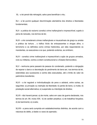XL - a lei penal não retroagirá, salvo para beneficiar o réu; 
XLI - a lei punirá qualquer discriminação atentatória dos direitos e liberdades 
fundamentais; 
XLII - a prática do racismo constitui crime inafiançável e imprescritível, sujeito à 
pena de reclusão, nos termos da lei; 
XLIII - a lei considerará crimes inafiançáveis e insuscetíveis de graça ou anistia 
a prática da tortura , o tráfico ilícito de entorpecentes e drogas afins, o 
terrorismo e os definidos como crimes hediondos, por eles respondendo os 
mandantes, os executores e os que, podendo evitá-los, se omitirem; 
XLIV - constitui crime inafiançável e imprescritível a ação de grupos armados, 
civis ou militares, contra a ordem constitucional e o Estado Democrático; 
XLV - nenhuma pena passará da pessoa do condenado, podendo a obrigação 
de reparar o dano e a decretação do perdimento de bens ser, nos termos da lei, 
estendidas aos sucessores e contra eles executadas, até o limite do valor do 
patrimônio transferido; 
XLVI - a lei regulará a individualização da pena e adotará, entre outras, as 
seguintes: a) privação ou restrição da liberdade; b) perda de bens; c) multa; d) 
prestação social alternativa; e) suspensão ou interdição de direitos; 
XLVII - não haverá penas: a) de morte, salvo em caso de guerra declarada, nos 
termos do art. 84, inciso XIX; b) de caráter perpétuo; c) de trabalhos forçados; 
d) de banimento; e) cruéis; 
XLVIII - a pena será cumprida em estabelecimentos distintos, de acordo com a 
natureza do delito, a idade e o sexo do apenado; 
16 
 