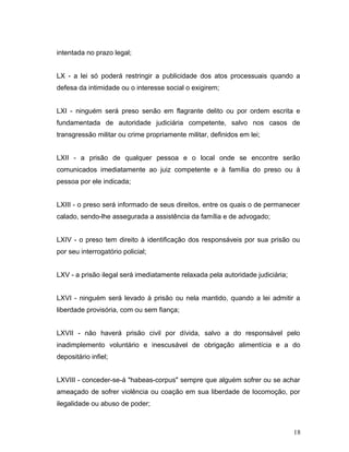 intentada no prazo legal; 
LX - a lei só poderá restringir a publicidade dos atos processuais quando a 
defesa da intimidade ou o interesse social o exigirem; 
LXI - ninguém será preso senão em flagrante delito ou por ordem escrita e 
fundamentada de autoridade judiciária competente, salvo nos casos de 
transgressão militar ou crime propriamente militar, definidos em lei; 
LXII - a prisão de qualquer pessoa e o local onde se encontre serão 
comunicados imediatamente ao juiz competente e à família do preso ou à 
pessoa por ele indicada; 
LXIII - o preso será informado de seus direitos, entre os quais o de permanecer 
calado, sendo-lhe assegurada a assistência da família e de advogado; 
LXIV - o preso tem direito à identificação dos responsáveis por sua prisão ou 
por seu interrogatório policial; 
LXV - a prisão ilegal será imediatamente relaxada pela autoridade judiciária; 
LXVI - ninguém será levado à prisão ou nela mantido, quando a lei admitir a 
liberdade provisória, com ou sem fiança; 
LXVII - não haverá prisão civil por dívida, salvo a do responsável pelo 
inadimplemento voluntário e inescusável de obrigação alimentícia e a do 
depositário infiel; 
LXVIII - conceder-se-á "habeas-corpus" sempre que alguém sofrer ou se achar 
ameaçado de sofrer violência ou coação em sua liberdade de locomoção, por 
ilegalidade ou abuso de poder; 
18 
 