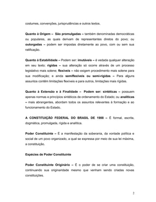 costumes, convenções, jurisprudências e outros textos. 
Quanto à Origem – São promulgadas – também denominadas democráticas 
ou populares, as quais derivam de representantes diretos do povo; ou 
outorgadas – podem ser impostas diretamente ao povo, com ou sem sua 
ratificação. 
Quanto à Estabilidade – Podem ser: imutáveis – é vedada qualquer alteração 
em seu texto; rígidas – sua alteração só ocorre através de um processo 
legislativo mais solene; flexíveis – não exigem procedimento mais solene para 
sua modificação; e ainda semiflexíveis ou semi-rígidas – Para alguns 
assuntos contêm limitações flexíveis e para outros, limitações mais rígidas. 
Quanto à Extensão e à Finalidade – Podem ser: sintéticas – possuem 
apenas normas e princípios sintéticos de ordenamento do Estado; ou analíticas 
– mais abrangentes, abordam todos os assuntos relevantes à formação e ao 
funcionamento do Estado. 
A CONSTITUIÇÃO FEDERAL DO BRASIL DE 1988 – É formal, escrita, 
dogmática, promulgada, rígida e analítica. 
Poder Constituinte – É a manifestação da soberania, da vontade política e 
social de um povo organizado, a qual se expressa por meio de sua lei máxima, 
a constituição. 
Espécies de Poder Constituinte 
Poder Constituinte Originário – É o poder de se criar uma constituição, 
continuando sua originaridade mesmo que venham sendo criadas novas 
constituições. 
2 
 