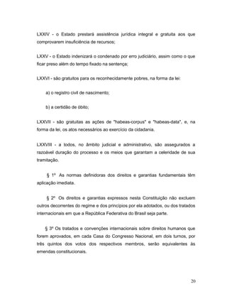 LXXIV - o Estado prestará assistência jurídica integral e gratuita aos que 
comprovarem insuficiência de recursos; 
LXXV - o Estado indenizará o condenado por erro judiciário, assim como o que 
ficar preso além do tempo fixado na sentença; 
LXXVI - são gratuitos para os reconhecidamente pobres, na forma da lei: 
a) o registro civil de nascimento; 
b) a certidão de óbito; 
LXXVII - são gratuitas as ações de "habeas-corpus" e "habeas-data", e, na 
forma da lei, os atos necessários ao exercício da cidadania. 
LXXVIII - a todos, no âmbito judicial e administrativo, são assegurados a 
razoável duração do processo e os meios que garantam a celeridade de sua 
tramitação. 
§ 1º As normas definidoras dos direitos e garantias fundamentais têm 
aplicação imediata. 
§ 2º Os direitos e garantias expressos nesta Constituição não excluem 
outros decorrentes do regime e dos princípios por ela adotados, ou dos tratados 
internacionais em que a República Federativa do Brasil seja parte. 
§ 3º Os tratados e convenções internacionais sobre direitos humanos que 
forem aprovados, em cada Casa do Congresso Nacional, em dois turnos, por 
três quintos dos votos dos respectivos membros, serão equivalentes às 
emendas constitucionais. 
20 
 