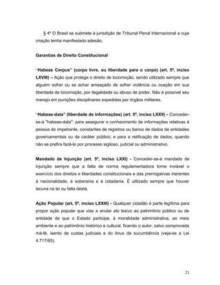 § 4º O Brasil se submete à jurisdição de Tribunal Penal Internacional a cuja 
criação tenha manifestado adesão. 
Garantias de Direito Constitucional 
“Habeas Corpus” (corpo livre, ou liberdade para o corpo) (art. 5º, inciso 
LXVIII) – Ação que protege o direito de locomoção, sendo utilizado sempre que 
alguém sofrer ou se achar ameaçado de sofrer violência ou coação em sua 
liberdade de locomoção, por ilegalidade ou abuso de poder. Não é possível seu 
manejo em punições disciplinares expedidas por órgãos militares. 
“Habeas-data” (liberdade de informações) (art. 5º, inciso LXXII) - Conceder-se- 
á "habeas-data": para assegurar o conhecimento de informações relativas à 
pessoa do impetrante, constantes de registros ou banco de dados de entidades 
governamentais ou de caráter público; e para a retificação de dados, quando 
não se prefira fazê-lo por processo sigiloso, judicial ou administrativo. 
Mandado de Injunção (art. 5º, inciso LXXI) - Conceder-se-á mandado de 
injunção sempre que a falta de norma regulamentadora torne inviável o 
exercício dos direitos e liberdades constitucionais e das prerrogativas inerentes 
à nacionalidade, à soberania e à cidadania. É utilizado sempre que houver 
lacuna na lei ou falta desta. 
Ação Popular (art. 5º, inciso LXXIII) - Qualquer cidadão é parte legítima para 
propor ação popular que vise a anular ato lesivo ao patrimônio público ou de 
entidade de que o Estado participe, à moralidade administrativa, ao meio 
ambiente e ao patrimônio histórico e cultural, ficando o autor, salvo comprovada 
má-fé, isento de custas judiciais e do ônus da sucumbência (veja-se a Lei 
4.717/65). 
21 
 