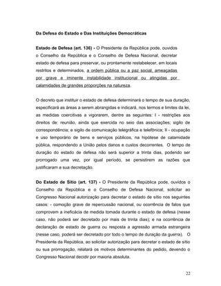 Da Defesa do Estado e Das Instituições Democráticas 
Estado de Defesa (art. 136) - O Presidente da República pode, ouvidos 
o Conselho da República e o Conselho de Defesa Nacional, decretar 
estado de defesa para preservar, ou prontamente restabelecer, em locais 
restritos e determinados, a ordem pública ou a paz social, ameaçadas 
por grave e iminente instabilidade institucional ou atingidas por 
calamidades de grandes proporções na natureza. 
O decreto que instituir o estado de defesa determinará o tempo de sua duração, 
especificará as áreas a serem abrangidas e indicará, nos termos e limites da lei, 
as medidas coercitivas a vigorarem, dentre as seguintes: I - restrições aos 
direitos de: reunião, ainda que exercida no seio das associações; sigilo de 
correspondência; e sigilo de comunicação telegráfica e telefônica; II - ocupação 
e uso temporário de bens e serviços públicos, na hipótese de calamidade 
pública, respondendo a União pelos danos e custos decorrentes. O tempo de 
duração do estado de defesa não será superior a trinta dias, podendo ser 
prorrogado uma vez, por igual período, se persistirem as razões que 
justificaram a sua decretação. 
Do Estado de Sítio (art. 137) - O Presidente da República pode, ouvidos o 
Conselho da República e o Conselho de Defesa Nacional, solicitar ao 
Congresso Nacional autorização para decretar o estado de sítio nos seguintes 
casos: - comoção grave de repercussão nacional, ou ocorrência de fatos que 
comprovem a ineficácia de medida tomada durante o estado de defesa (nesse 
caso, não poderá ser decretado por mais de trinta dias); e na ocorrência de 
declaração de estado de guerra ou resposta a agressão armada estrangeira 
(nesse caso, poderá ser decretado por todo o tempo de duração da guerra). O 
Presidente da República, ao solicitar autorização para decretar o estado de sítio 
ou sua prorrogação, relatará os motivos determinantes do pedido, devendo o 
Congresso Nacional decidir por maioria absoluta. 
22 
 
