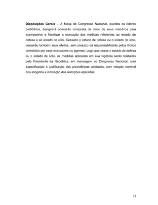 Disposições Gerais – A Mesa do Congresso Nacional, ouvidos os líderes 
partidários, designará comissão composta de cinco de seus membros para 
acompanhar e fiscalizar a execução das medidas referentes ao estado de 
defesa e ao estado de sítio. Cessado o estado de defesa ou o estado de sítio, 
cessarão também seus efeitos, sem prejuízo da responsabilidade pelos ilícitos 
cometidos por seus executores ou agentes. Logo que cesse o estado de defesa 
ou o estado de sítio, as medidas aplicadas em sua vigência serão relatadas 
pelo Presidente da República, em mensagem ao Congresso Nacional, com 
especificação e justificação das providências adotadas, com relação nominal 
dos atingidos e indicação das restrições aplicadas. 
23 
