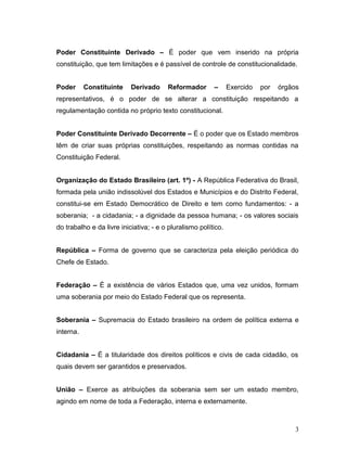 Poder Constituinte Derivado – É poder que vem inserido na própria 
constituição, que tem limitações e é passível de controle de constitucionalidade. 
Poder Constituinte Derivado Reformador – Exercido por órgãos 
representativos, é o poder de se alterar a constituição respeitando a 
regulamentação contida no próprio texto constitucional. 
Poder Constituinte Derivado Decorrente – É o poder que os Estado membros 
têm de criar suas próprias constituições, respeitando as normas contidas na 
Constituição Federal. 
Organização do Estado Brasileiro (art. 1º) - A República Federativa do Brasil, 
formada pela união indissolúvel dos Estados e Municípios e do Distrito Federal, 
constitui-se em Estado Democrático de Direito e tem como fundamentos: - a 
soberania; - a cidadania; - a dignidade da pessoa humana; - os valores sociais 
do trabalho e da livre iniciativa; - e o pluralismo político. 
República – Forma de governo que se caracteriza pela eleição periódica do 
Chefe de Estado. 
Federação – É a existência de vários Estados que, uma vez unidos, formam 
uma soberania por meio do Estado Federal que os representa. 
Soberania – Supremacia do Estado brasileiro na ordem de política externa e 
interna. 
Cidadania – É a titularidade dos direitos políticos e civis de cada cidadão, os 
quais devem ser garantidos e preservados. 
União – Exerce as atribuições da soberania sem ser um estado membro, 
agindo em nome de toda a Federação, interna e externamente. 
3 
 