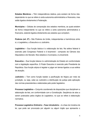 Estados Membros – Têm independência relativa, pois existem de forma não-dependente 
no que se refere à certa autonomia administrativa e financeira, mas 
estão ligados diretamente à Federação. 
Municípios – Células de composição dos estados membros, as quais existem 
de forma independente no que se refere a certa autonomia administrativa e 
financeira, estando ligados diretamente aos estados que compõem. 
Poderes (art. 2º) - São Poderes da União, independentes e harmônicos entre 
si, o Legislativo, o Executivo e o Judiciário. 
Legislativo – Sua função básica é a elaboração de leis. Na esfera federal é 
exercido pelo Congresso Federal e é bicameral - composto da Câmara dos 
Deputados e do Senado. Nos estados e municípios, é unicameral. 
Executivo – Sua função básica é a administração do Estado em conformidade 
com a legislação específica. O Poder Executivo é exercido pelo Presidente da 
República. Sua função atípica é legislar e julgar em temas ligados a sua esfera 
de atuação. 
Judiciário – Tem como função basilar a pacificação de litígios por meio da 
jurisdição, ou seja, cabe ao Judiciário a distribuição da justiça pela aplicação 
das normas preexistentes e elaboradas pelo poder legislativo. 
Processo Legislativo – Conjunto coordenado de disposições que disciplinam a 
elaboração de leis, em conformidade com a Constituição. Seqüência de atos a 
serem praticados pelos órgãos do Legislativo, no que se refere à elaboração 
normativa. 
Processo Legislativo Ordinário – Fase introdutória – é a fase de iniciativa de 
lei, que pode ser provocada por alguém ou algum órgão que apresenta o 
4 
 