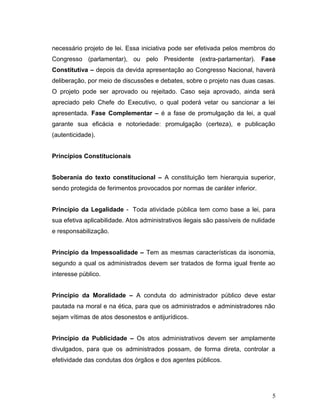 necessário projeto de lei. Essa iniciativa pode ser efetivada pelos membros do 
Congresso (parlamentar), ou pelo Presidente (extra-parlamentar). Fase 
Constitutiva – depois da devida apresentação ao Congresso Nacional, haverá 
deliberação, por meio de discussões e debates, sobre o projeto nas duas casas. 
O projeto pode ser aprovado ou rejeitado. Caso seja aprovado, ainda será 
apreciado pelo Chefe do Executivo, o qual poderá vetar ou sancionar a lei 
apresentada. Fase Complementar – é a fase de promulgação da lei, a qual 
garante sua eficácia e notoriedade: promulgação (certeza), e publicação 
(autenticidade). 
Princípios Constitucionais 
Soberania do texto constitucional – A constituição tem hierarquia superior, 
sendo protegida de ferimentos provocados por normas de caráter inferior. 
Princípio da Legalidade - Toda atividade pública tem como base a lei, para 
sua efetiva aplicabilidade. Atos administrativos ilegais são passíveis de nulidade 
e responsabilização. 
Princípio da Impessoalidade – Tem as mesmas características da isonomia, 
segundo a qual os administrados devem ser tratados de forma igual frente ao 
interesse público. 
Princípio da Moralidade – A conduta do administrador público deve estar 
pautada na moral e na ética, para que os administrados e administradores não 
sejam vítimas de atos desonestos e antijurídicos. 
Princípio da Publicidade – Os atos administrativos devem ser amplamente 
divulgados, para que os administrados possam, de forma direta, controlar a 
efetividade das condutas dos órgãos e dos agentes públicos. 
5 
 