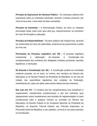 Princípio da Supremacia do Interesse Público – Os interesses coletivos têm 
supremacia sobre os interesses individuais, devendo o Estado preservar, por 
meio de seus atos, o bem-estar de toda a sociedade. 
Princípio da Autotutela – A Administração Pública, de ofício ou mediante 
provocação direta, pode rever seus atos que, inoportunamente, se encontrem 
em vício de formação ou aplicação. 
Princípio da Indisponibilidade – Os bens públicos são indisponíveis, devendo 
ser preservados em favor da coletividade, evitando-se seu perecimento e perda 
por mau uso. 
Permissões do Processo Legislativo (art. 59) - O processo legislativo 
compreende a elaboração de: emendas à Constituição; leis 
complementares; leis ordinárias; leis delegadas; medidas provisórias; decretos 
legislativos; e resoluções. 
Da Emenda à Constituição (art. 60) - A Constituição poderá ser emendada 
mediante proposta: de um terço, no mínimo, dos membros da Câmara dos 
Deputados ou do Senado Federal; do Presidente da República; ou de mais da 
metade das assembléias legislativas das unidades da Federação, 
manifestando-se, cada uma delas, pela maioria relativa de seus membros. 
Das Leis (art. 61) - A iniciativa das leis complementares (que disciplinam e 
regulamentam mandamentos constitucionais) e das leis ordinárias (que 
regulamentam outros mandamentos sem previsão de regulamentação no texto 
constitucional) cabe a qualquer membro ou comissão da Câmara dos 
Deputados, do Senado Federal ou do Congresso Nacional; ao Presidente da 
República; ao Supremo Tribunal Federal; aos Tribunais Superiores; ao 
Procurador-Geral da República; e aos cidadãos, na forma e nos casos previstos 
na Constituição. 
6 
 