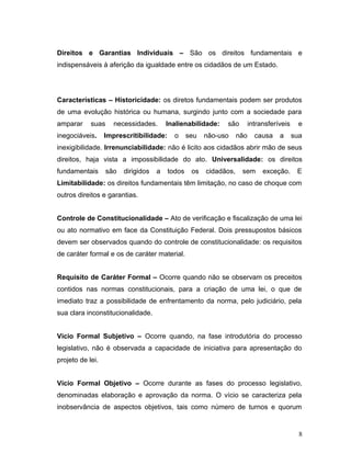 Direitos e Garantias Individuais – São os direitos fundamentais e 
indispensáveis à aferição da igualdade entre os cidadãos de um Estado. 
Características – Historicidade: os diretos fundamentais podem ser produtos 
de uma evolução histórica ou humana, surgindo junto com a sociedade para 
amparar suas necessidades. Inalienabilidade: são intransferíveis e 
inegociáveis. Imprescritibilidade: o seu não-uso não causa a sua 
inexigibilidade. Irrenunciabilidade: não é licito aos cidadãos abrir mão de seus 
direitos, haja vista a impossibilidade do ato. Universalidade: os direitos 
fundamentais são dirigidos a todos os cidadãos, sem exceção. E 
Limitabilidade: os direitos fundamentais têm limitação, no caso de choque com 
outros direitos e garantias. 
Controle de Constitucionalidade – Ato de verificação e fiscalização de uma lei 
ou ato normativo em face da Constituição Federal. Dois pressupostos básicos 
devem ser observados quando do controle de constitucionalidade: os requisitos 
de caráter formal e os de caráter material. 
Requisito de Caráter Formal – Ocorre quando não se observam os preceitos 
contidos nas normas constitucionais, para a criação de uma lei, o que de 
imediato traz a possibilidade de enfrentamento da norma, pelo judiciário, pela 
sua clara inconstitucionalidade. 
Vício Formal Subjetivo – Ocorre quando, na fase introdutória do processo 
legislativo, não é observada a capacidade de iniciativa para apresentação do 
projeto de lei. 
Vício Formal Objetivo – Ocorre durante as fases do processo legislativo, 
denominadas elaboração e aprovação da norma. O vício se caracteriza pela 
inobservância de aspectos objetivos, tais como número de turnos e quorum 
8 
 