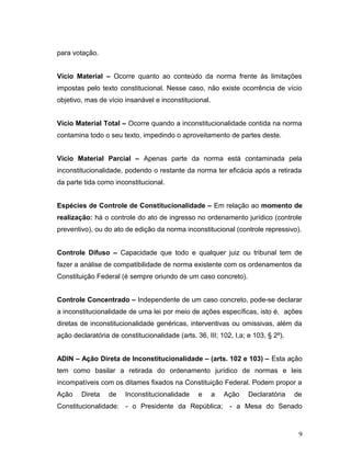 para votação. 
Vício Material – Ocorre quanto ao conteúdo da norma frente às limitações 
impostas pelo texto constitucional. Nesse caso, não existe ocorrência de vício 
objetivo, mas de vício insanável e inconstitucional. 
Vício Material Total – Ocorre quando a inconstitucionalidade contida na norma 
contamina todo o seu texto, impedindo o aproveitamento de partes deste. 
Vício Material Parcial – Apenas parte da norma está contaminada pela 
inconstitucionalidade, podendo o restante da norma ter eficácia após a retirada 
da parte tida como inconstitucional. 
Espécies de Controle de Constitucionalidade – Em relação ao momento de 
realização: há o controle do ato de ingresso no ordenamento jurídico (controle 
preventivo), ou do ato de edição da norma inconstitucional (controle repressivo). 
Controle Difuso – Capacidade que todo e qualquer juiz ou tribunal tem de 
fazer a análise de compatibilidade de norma existente com os ordenamentos da 
Constituição Federal (é sempre oriundo de um caso concreto). 
Controle Concentrado – Independente de um caso concreto, pode-se declarar 
a inconstitucionalidade de uma lei por meio de ações específicas, isto é, ações 
diretas de inconstitucionalidade genéricas, interventivas ou omissivas, além da 
ação declaratória de constitucionalidade (arts. 36, III; 102, I,a; e 103, § 2º). 
ADIN – Ação Direta de Inconstitucionalidade – (arts. 102 e 103) – Esta ação 
tem como basilar a retirada do ordenamento jurídico de normas e leis 
incompatíveis com os ditames fixados na Constituição Federal. Podem propor a 
Ação Direta de Inconstitucionalidade e a Ação Declaratória de 
Constitucionalidade: - o Presidente da República; - a Mesa do Senado 
9 
 