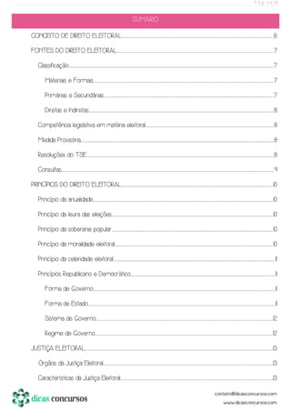 P á g i n a | 1
SUMÁRIO
CONCEITO DE DIREITO ELEITORAL...................................................................................................................................................................................................................................................................................................................................................................................................6
FONTES DO DIREITO ELEITORAL................................................................................................................................................................................................................................................................................................................................................................................................................7
Classificação............................................................................................................................................................................................................................................................................................................................................................................................................................................................................................................................................7
Materiais e Formais.............................................................................................................................................................................................................................................................................................................................................................................................................................................................................7
Primárias e Secundárias..................................................................................................................................................................................................................................................................................................................................................................................................................................................7
Diretas e Indiretas..........................................................................................................................................................................................................................................................................................................................................................................................................................................................................................8
Competência legislativa em matéria eleitoral........................................................................................................................................................................................................................................................................................................................................8
Medida Provisória..............................................................................................................................................................................................................................................................................................................................................................................................................................................................................................................8
Resoluções do TSE...............................................................................................................................................................................................................................................................................................................................................................................................................................................................................................8
Consultas...............................................................................................................................................................................................................................................................................................................................................................................................................................................................................................................................................................9
PRINCÍPIOS DO DIREITO ELEITORAL...................................................................................................................................................................................................................................................................................................................................................................................................10
Princípio da anualidade............................................................................................................................................................................................................................................................................................................................................................................................................................................................................10
Princípio da lisura das eleições............................................................................................................................................................................................................................................................................................................................................................................................................................10
Princípio da soberania popular.............................................................................................................................................................................................................................................................................................................................................................................................................................10
Princípio da moralidade eleitoral....................................................................................................................................................................................................................................................................................................................................................................................................................10
Princípio da celeridade eleitoral..............................................................................................................................................................................................................................................................................................................................................................................................................................11
Princípios Republicano e Democrático...................................................................................................................................................................................................................................................................................................................................................................................11
Forma de Governo..................................................................................................................................................................................................................................................................................................................................................................................................................................................................................11
Forma de Estado...............................................................................................................................................................................................................................................................................................................................................................................................................................................................................................11
Sistema de Governo....................................................................................................................................................................................................................................................................................................................................................................................................................................................................12
Regime de Governo......................................................................................................................................................................................................................................................................................................................................................................................................................................................................12
JUSTIÇA ELEITORAL................................................................................................................................................................................................................................................................................................................................................................................................................................................................................................13
Órgãos da Justiça Eleitoral..................................................................................................................................................................................................................................................................................................................................................................................................................................................13
Características da Justiça Eleitoral.......................................................................................................................................................................................................................................................................................................................................................................................................13
 