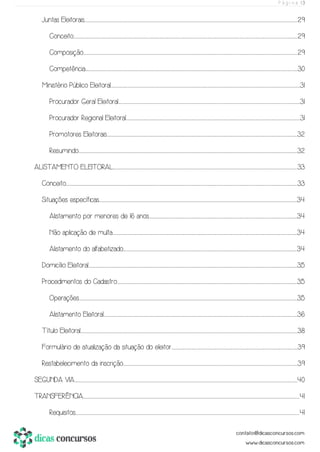 P á g i n a | 3
Juntas Eleitorais................................................................................................................................................................................................................................................................................................................................................................................................................................................................................................................29
Conceito.........................................................................................................................................................................................................................................................................................................................................................................................................................................................................................................................................29
Composição..................................................................................................................................................................................................................................................................................................................................................................................................................................................................................................................29
Competência..............................................................................................................................................................................................................................................................................................................................................................................................................................................................................................................30
Ministério Público Eleitoral.........................................................................................................................................................................................................................................................................................................................................................................................................................................................31
Procurador Geral Eleitoral.......................................................................................................................................................................................................................................................................................................................................................................................................................................31
Procurador Regional Eleitoral.....................................................................................................................................................................................................................................................................................................................................................................................................................31
Promotores Eleitorais..........................................................................................................................................................................................................................................................................................................................................................................................................................................................32
Resumindo............................................................................................................................................................................................................................................................................................................................................................................................................................................................................................................................32
ALISTAMENTO ELEITORAL............................................................................................................................................................................................................................................................................................................................................................................................................................................33
Conceito..........................................................................................................................................................................................................................................................................................................................................................................................................................................................................................................................................................33
Situações específicas............................................................................................................................................................................................................................................................................................................................................................................................................................................................................34
Alistamento por menores de 16 anos.......................................................................................................................................................................................................................................................................................................................................................34
Não aplicação de multa............................................................................................................................................................................................................................................................................................................................................................................................................................................34
Alistamento do alfabetizado....................................................................................................................................................................................................................................................................................................................................................................................................................34
Domicílio Eleitoral.....................................................................................................................................................................................................................................................................................................................................................................................................................................................................................................35
Procedimentos do Cadastro...................................................................................................................................................................................................................................................................................................................................................................................................................................35
Operações...........................................................................................................................................................................................................................................................................................................................................................................................................................................................................................................................35
Alistamento Eleitoral..................................................................................................................................................................................................................................................................................................................................................................................................................................................................36
Título Eleitoral.........................................................................................................................................................................................................................................................................................................................................................................................................................................................................................................................38
Formulário de atualização da situação do eleitor.....................................................................................................................................................................................................................................................................................................39
Restabelecimento da inscrição......................................................................................................................................................................................................................................................................................................................................................................................................................39
SEGUNDA VIA......................................................................................................................................................................................................................................................................................................................................................................................................................................................................................................................................40
TRANSFERÊNCIA.......................................................................................................................................................................................................................................................................................................................................................................................................................................................................................................................41
Requisitos.........................................................................................................................................................................................................................................................................................................................................................................................................................................................................................................................................41
 
