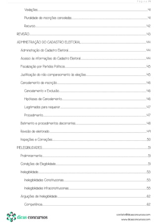 P á g i n a | 4
Vedações.......................................................................................................................................................................................................................................................................................................................................................................................................................................................................................................................................41
Pluralidade de inscrições canceladas.......................................................................................................................................................................................................................................................................................................................................................................41
Recurso.............................................................................................................................................................................................................................................................................................................................................................................................................................................................................................................................................42
REVISÃO........................................................................................................................................................................................................................................................................................................................................................................................................................................................................................................................................................................43
ADMINISTRAÇÃO DO CADASTRO ELEITORAL...................................................................................................................................................................................................................................................................................................................44
Administração do Cadastro Eleitoral.................................................................................................................................................................................................................................................................................................................................................................................44
Acesso às informações do Cadastro Eleitoral......................................................................................................................................................................................................................................................................................................................44
Fiscalização por Partidos Políticos................................................................................................................................................................................................................................................................................................................................................................................................45
Justificação do não comparecimento às eleições.............................................................................................................................................................................................................................................................................................45
Cancelamento de inscrição.......................................................................................................................................................................................................................................................................................................................................................................................................................................46
Cancelamento x Exclusão.............................................................................................................................................................................................................................................................................................................................................................................................................................46
Hipóteses de Cancelamento...............................................................................................................................................................................................................................................................................................................................................................................................................46
Legitimados para requerer.......................................................................................................................................................................................................................................................................................................................................................................................................................47
Procedimento........................................................................................................................................................................................................................................................................................................................................................................................................................................................................................................47
Batimento e procedimentos decorrentes...............................................................................................................................................................................................................................................................................................................................................48
Revisão de eleitorado...........................................................................................................................................................................................................................................................................................................................................................................................................................................................................49
Inspeções e Correições.............................................................................................................................................................................................................................................................................................................................................................................................................................................................50
INELEGIBILIDADES....................................................................................................................................................................................................................................................................................................................................................................................................................................................................................................................51
Preliminarmente..................................................................................................................................................................................................................................................................................................................................................................................................................................................................................................................51
Condições de Elegibilidade...................................................................................................................................................................................................................................................................................................................................................................................................................................................51
Inelegibilidade...............................................................................................................................................................................................................................................................................................................................................................................................................................................................................................................................53
Inelegibilidades Constitucionais.......................................................................................................................................................................................................................................................................................................................................................................................................53
Inelegibilidades Infraconstitucionais...............................................................................................................................................................................................................................................................................................................................................................................55
Arguições de Inelegibilidade......................................................................................................................................................................................................................................................................................................................................................................................................................................62
Competência.............................................................................................................................................................................................................................................................................................................................................................................................................................................................................................................62
 