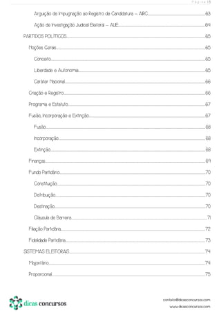 P á g i n a | 5
Arguição de Impugnação ao Registro de Candidatura – AIRC.................................................................................................................................................................................................63
Ação de Investigação Judicial Eleitoral – AIJE....................................................................................................................................................................................................................................................................................................64
PARTIDOS POLÍTICOS...................................................................................................................................................................................................................................................................................................................................................................................................................................................................................65
Noções Gerais......................................................................................................................................................................................................................................................................................................................................................................................................................................................................................................................65
Conceito........................................................................................................................................................................................................................................................................................................................................................................................................................................................................................................................................65
Liberdade e Autonomia...........................................................................................................................................................................................................................................................................................................................................................................................................................................65
Caráter Nacional.........................................................................................................................................................................................................................................................................................................................................................................................................................................................................................66
Criação e Registro.............................................................................................................................................................................................................................................................................................................................................................................................................................................................................................66
Programa e Estatuto...............................................................................................................................................................................................................................................................................................................................................................................................................................................................................67
Fusão, Incorporação e Extinção........................................................................................................................................................................................................................................................................................................................................................................................................67
Fusão.........................................................................................................................................................................................................................................................................................................................................................................................................................................................................................................................................................68
Incorporação..............................................................................................................................................................................................................................................................................................................................................................................................................................................................................................................68
Extinção..........................................................................................................................................................................................................................................................................................................................................................................................................................................................................................................................................68
Finanças...........................................................................................................................................................................................................................................................................................................................................................................................................................................................................................................................................................69
Fundo Partidário............................................................................................................................................................................................................................................................................................................................................................................................................................................................................................................70
Constituição....................................................................................................................................................................................................................................................................................................................................................................................................................................................................................................................70
Distribuição..........................................................................................................................................................................................................................................................................................................................................................................................................................................................................................................................70
Destinação.............................................................................................................................................................................................................................................................................................................................................................................................................................................................................................................................70
Cláusula de Barreira.........................................................................................................................................................................................................................................................................................................................................................................................................................................................................71
Filiação Partidária.......................................................................................................................................................................................................................................................................................................................................................................................................................................................................................................72
Fidelidade Partidária.......................................................................................................................................................................................................................................................................................................................................................................................................................................................................................73
SISTEMAS ELEITORAIS.........................................................................................................................................................................................................................................................................................................................................................................................................................................................................74
Majoritário..............................................................................................................................................................................................................................................................................................................................................................................................................................................................................................................................................74
Proporcional.....................................................................................................................................................................................................................................................................................................................................................................................................................................................................................................................................75
 